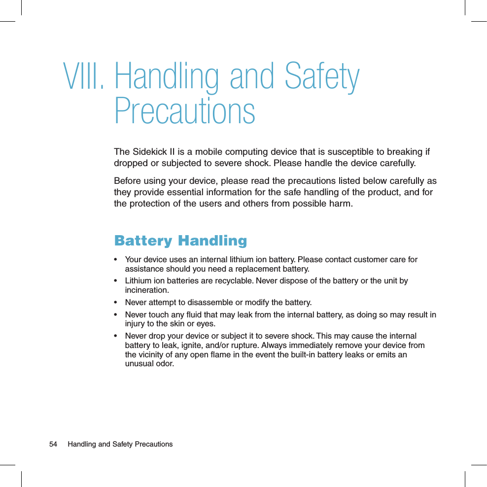 Handling and Safety PrecautionsThe Sidekick II is a mobile computing device that is susceptible to breaking if dropped or subjected to severe shock. Please handle the device carefully. Before using your device, please read the precautions listed below carefully as they provide essential information for the safe handling of the product, and for the protection of the users and others from possible harm. Battery Handling•  Your device uses an internal lithium ion battery. Please contact customer care for assistance should you need a replacement battery.•  Lithium ion batteries are recyclable. Never dispose of the battery or the unit by incineration. •  Never attempt to disassemble or modify the battery. •  Never touch any ﬂuid that may leak from the internal battery, as doing so may result in injury to the skin or eyes.•  Never drop your device or subject it to severe shock. This may cause the internal battery to leak, ignite, and/or rupture. Always immediately remove your device from the vicinity of any open ﬂame in the event the built-in battery leaks or emits an unusual odor. 54  Handling and Safety PrecautionsVIII.