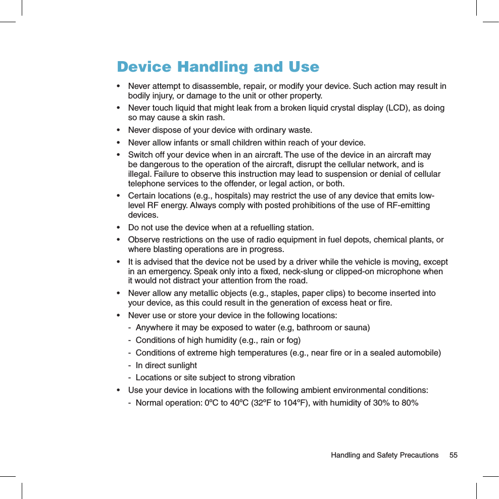   Handling and Safety Precautions  55Device Handling and Use•  Never attempt to disassemble, repair, or modify your device. Such action may result in bodily injury, or damage to the unit or other property.•  Never touch liquid that might leak from a broken liquid crystal display (LCD), as doing so may cause a skin rash.•  Never dispose of your device with ordinary waste. •  Never allow infants or small children within reach of your device.•  Switch off your device when in an aircraft. The use of the device in an aircraft may be dangerous to the operation of the aircraft, disrupt the cellular network, and is illegal. Failure to observe this instruction may lead to suspension or denial of cellular telephone services to the offender, or legal action, or both.•  Certain locations (e.g., hospitals) may restrict the use of any device that emits low-level RF energy. Always comply with posted prohibitions of the use of RF-emitting devices.•  Do not use the device when at a refuelling station.•  Observe restrictions on the use of radio equipment in fuel depots, chemical plants, or where blasting operations are in progress.•  It is advised that the device not be used by a driver while the vehicle is moving, except in an emergency. Speak only into a ﬁxed, neck-slung or clipped-on microphone when it would not distract your attention from the road.•  Never allow any metallic objects (e.g., staples, paper clips) to become inserted into your device, as this could result in the generation of excess heat or ﬁre. •  Never use or store your device in the following locations:   -  Anywhere it may be exposed to water (e.g, bathroom or sauna)  -  Conditions of high humidity (e.g., rain or fog)  -  Conditions of extreme high temperatures (e.g., near ﬁre or in a sealed automobile)  -  In direct sunlight  -  Locations or site subject to strong vibration•  Use your device in locations with the following ambient environmental conditions:  -  Normal operation: 0ºC to 40ºC (32ºF to 104ºF), with humidity of 30% to 80%