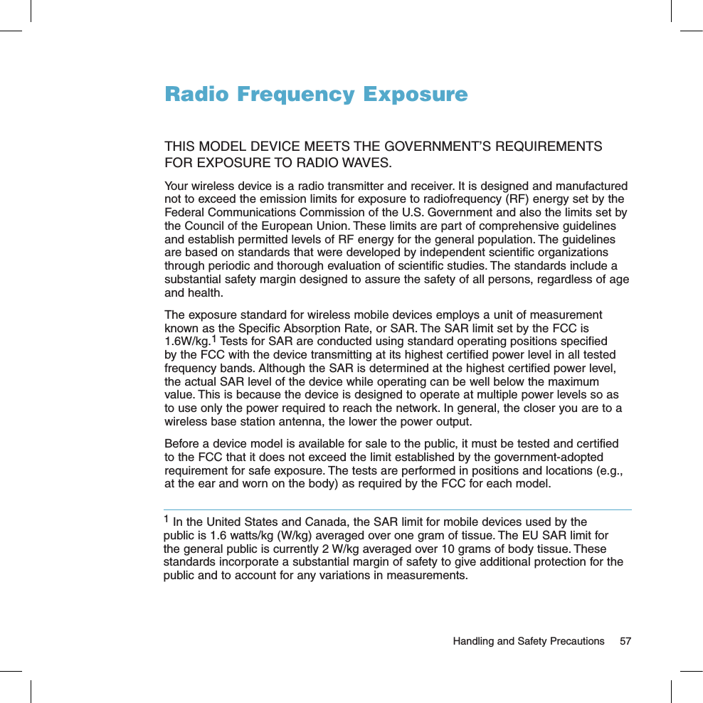 Radio Frequency ExposureTHIS MODEL DEVICE MEETS THE GOVERNMENT’S REQUIREMENTS FOR EXPOSURE TO RADIO WAVES. Your wireless device is a radio transmitter and receiver. It is designed and manufactured not to exceed the emission limits for exposure to radiofrequency (RF) energy set by the Federal Communications Commission of the U.S. Government and also the limits set by the Council of the European Union. These limits are part of comprehensive guidelines and establish permitted levels of RF energy for the general population. The guidelines are based on standards that were developed by independent scientific organizations through periodic and thorough evaluation of scientific studies. The standards include a substantial safety margin designed to assure the safety of all persons, regardless of age and health. The exposure standard for wireless mobile devices employs a unit of measurement known as the Specific Absorption Rate, or SAR. The SAR limit set by the FCC is 1.6W/kg.1 Tests for SAR are conducted using standard operating positions specified by the FCC with the device transmitting at its highest certified power level in all tested frequency bands. Although the SAR is determined at the highest certified power level, the actual SAR level of the device while operating can be well below the maximum value. This is because the device is designed to operate at multiple power levels so as to use only the power required to reach the network. In general, the closer you are to a wireless base station antenna, the lower the power output. Before a device model is available for sale to the public, it must be tested and certified to the FCC that it does not exceed the limit established by the government-adopted requirement for safe exposure. The tests are performed in positions and locations (e.g., at the ear and worn on the body) as required by the FCC for each model.    Handling and Safety Precautions  571 In the United States and Canada, the SAR limit for mobile devices used by the public is 1.6 watts/kg (W/kg) averaged over one gram of tissue. The EU SAR limit for the general public is currently 2 W/kg averaged over 10 grams of body tissue. These standards incorporate a substantial margin of safety to give additional protection for the public and to account for any variations in measurements.