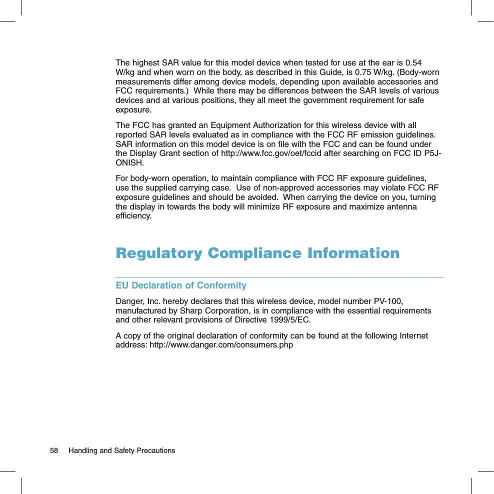 The highest SAR value for this model device when tested for use at the ear is 0.54 W/kg and when worn on the body, as described in this Guide, is 0.75 W/kg. (Body-worn measurements differ among device models, depending upon available accessories and FCC requirements.)  While there may be differences between the SAR levels of various devices and at various positions, they all meet the government requirement for safe exposure. The FCC has granted an Equipment Authorization for this wireless device with all reported SAR levels evaluated as in compliance with the FCC RF emission guidelines. SAR information on this model device is on file with the FCC and can be found under the Display Grant section of http://www.fcc.gov/oet/fccid after searching on FCC ID P5J-ONISH. For body-worn operation, to maintain compliance with FCC RF exposure guidelines, use the supplied carrying case.  Use of non-approved accessories may violate FCC RF exposure guidelines and should be avoided.  When carrying the device on you, turning the display in towards the body will minimize RF exposure and maximize antenna efficiency.Regulatory Compliance InformationEU Declaration of ConformityDanger, Inc. hereby declares that this wireless device, model number PV-100, manufactured by Sharp Corporation, is in compliance with the essential requirements and other relevant provisions of Directive 1999/5/EC.  A copy of the original declaration of conformity can be found at the following Internet address: http://www.danger.com/consumers.php58  Handling and Safety Precautions