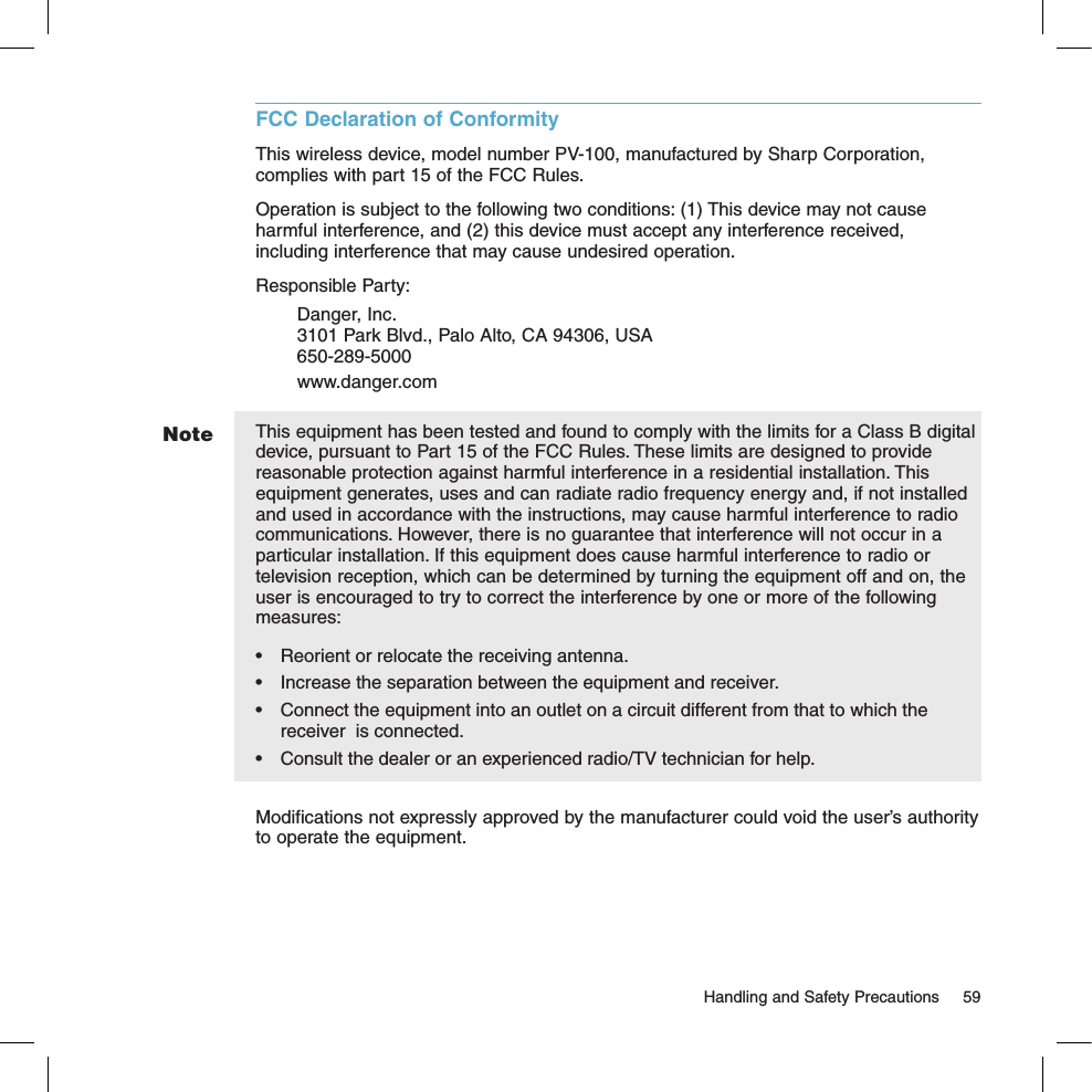 NoteFCC Declaration of ConformityThis wireless device, model number PV-100, manufactured by Sharp Corporation, complies with part 15 of the FCC Rules.Operation is subject to the following two conditions: (1) This device may not cause harmful interference, and (2) this device must accept any interference received, including interference that may cause undesired operation.Responsible Party: Danger, Inc.   3101 Park Blvd., Palo Alto, CA 94306, USA   650-289-5000   www.danger.comThis equipment has been tested and found to comply with the limits for a Class B digital device, pursuant to Part 15 of the FCC Rules. These limits are designed to provide reasonable protection against harmful interference in a residential installation. This equipment generates, uses and can radiate radio frequency energy and, if not installed and used in accordance with the instructions, may cause harmful interference to radio communications. However, there is no guarantee that interference will not occur in a particular installation. If this equipment does cause harmful interference to radio or television reception, which can be determined by turning the equipment off and on, the user is encouraged to try to correct the interference by one or more of the following measures:•  Reorient or relocate the receiving antenna.•  Increase the separation between the equipment and receiver.•  Connect the equipment into an outlet on a circuit different from that to which the receiver  is connected.•  Consult the dealer or an experienced radio/TV technician for help.Modifications not expressly approved by the manufacturer could void the user’s authority to operate the equipment.  Handling and Safety Precautions  59