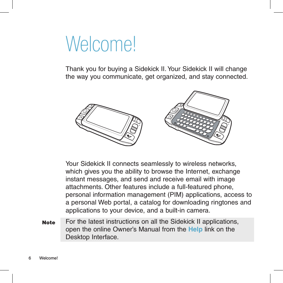 Welcome!Thank you for buying a Sidekick II. Your Sidekick II will change the way you communicate, get organized, and stay connected.  Your Sidekick II connects seamlessly to wireless networks, which gives you the ability to browse the Internet, exchange instant messages, and send and receive email with image attachments. Other features include a full-featured phone, personal information management (PIM) applications, access to a personal Web portal, a catalog for downloading ringtones and applications to your device, and a built-in camera. For the latest instructions on all the Sidekick II applications, open the online Owner’s Manual from the Help link on the Desktop Interface.6  Welcome!