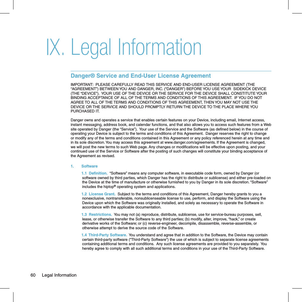 Legal InformationDanger® Service and End-User License AgreementIMPORTANT:  PLEASE CAREFULLY READ THIS SERVICE AND END-USER LICENSE AGREEMENT (THE “AGREEMENT”) BETWEEN YOU AND DANGER, INC. (“DANGER”) BEFORE YOU USE YOUR  SIDEKICK DEVICE (THE “DEVICE”).  YOUR USE OF THE DEVICE OR THE SERVICE FOR THE DEVICE SHALL CONSTITUTE YOUR BINDING ACCEPTANCE OF ALL OF THE TERMS AND CONDITIONS OF THIS AGREEMENT.  IF YOU DO NOT AGREE TO ALL OF THE TERMS AND CONDITIONS OF THIS AGREEMENT, THEN YOU MAY NOT USE THE DEVICE OR THE SERVICE AND SHOULD PROMPTLY RETURN THE DEVICE TO THE PLACE WHERE YOU PURCHASED IT.Danger owns and operates a service that enables certain features on your Device, including email, Internet access, instant messaging, address book, and calendar functions, and that also allows you to access such features from a Web site operated by Danger (the “Service”).  Your use of the Service and the Software (as deﬁned below) in the course of operating your Device is subject to the terms and conditions of this Agreement.  Danger reserves the right to change or modify any of the terms and conditions contained in this Agreement or any policy referenced herein at any time and in its sole discretion. You may access this agreement at www.danger.com/agreements. If the Agreement is changed, we will post the new terms to such Web page. Any changes or modiﬁcations will be effective upon posting, and your continued use of the Service or Software after the posting of such changes will constitute your binding acceptance of the Agreement as revised.1.   Software  1.1  Definition.  “Software” means any computer software, in executable code form, owned by Danger (or software owned by third parties, which Danger has the right to distribute or sublicense) and either pre-loaded on the Device at the time of manufacture or otherwise furnished to you by Danger in its sole discretion. “Software” includes the hiptop® operating system and applications.  1.2  License Grant.  Subject to the terms and conditions of this Agreement, Danger hereby grants to you a nonexclusive, nontransferable, nonsublicenseable license to use, perform, and display the Software using the Device upon which the Software was originally installed, and solely as necessary to operate the Software in accordance with the applicable documentation.   1.3  Restrictions.  You may not (a) reproduce, distribute, sublicense, use for service-bureau purposes, sell, lease, or otherwise transfer the Software to any third parties; (b) modify, alter, improve, “hack,” or create derivative works of the Software; or (c) reverse-engineer, decompile, disassemble, reverse-assemble, or otherwise attempt to derive the source code of the Software.  1.4  Third-Party Software.  You understand and agree that in addition to the Software, the Device may contain certain third-party software (“Third-Party Software”) the use of which is subject to separate license agreements containing additional terms and conditions.  Any such license agreements are provided to you separately.  You hereby agree to comply with all such additional terms and conditions in your use of the Third-Party Software.IX.60  Legal Information