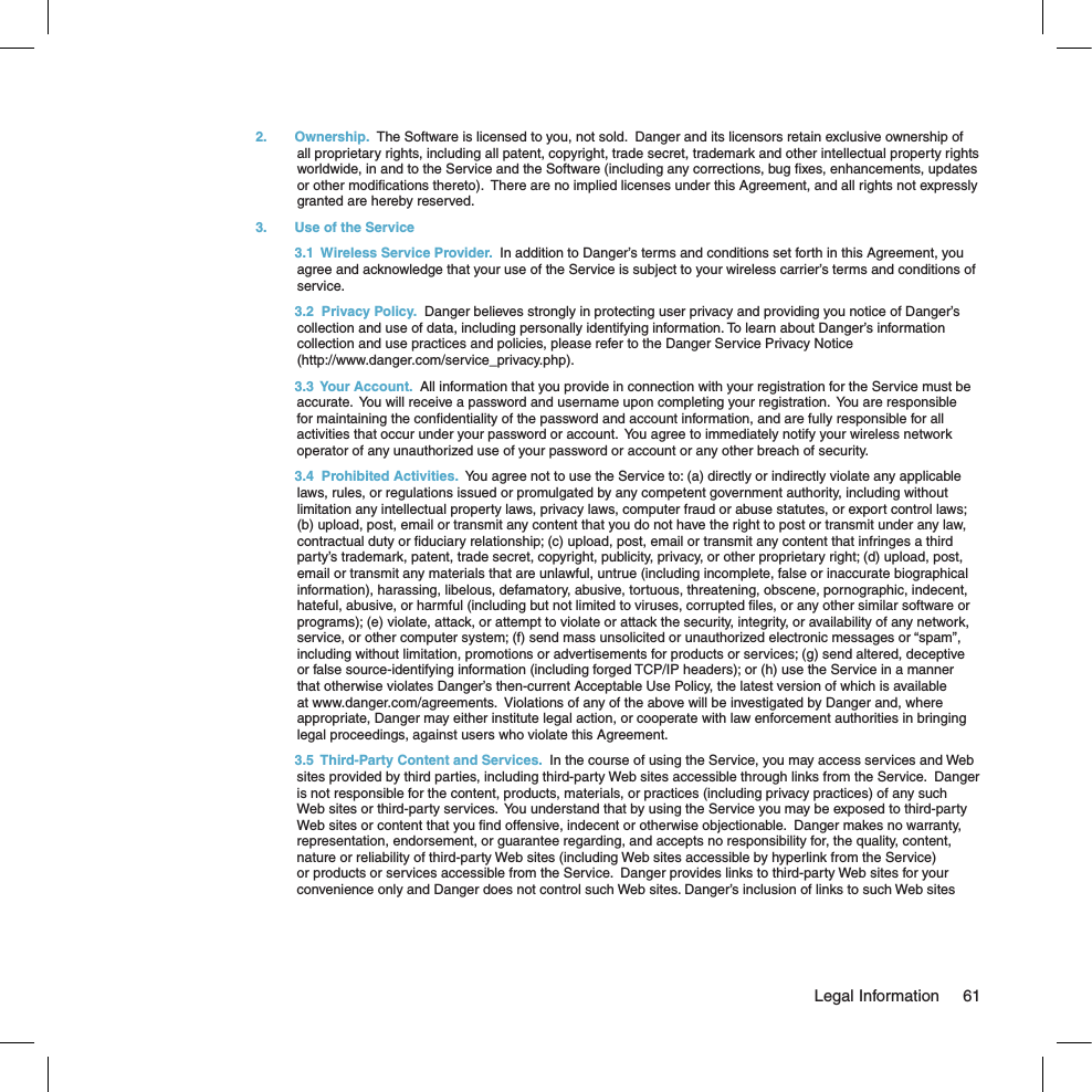 2.  Ownership.  The Software is licensed to you, not sold.  Danger and its licensors retain exclusive ownership of all proprietary rights, including all patent, copyright, trade secret, trademark and other intellectual property rights worldwide, in and to the Service and the Software (including any corrections, bug ﬁxes, enhancements, updates or other modiﬁcations thereto).  There are no implied licenses under this Agreement, and all rights not expressly granted are hereby reserved.3.  Use of the Service  3.1  Wireless Service Provider.  In addition to Danger’s terms and conditions set forth in this Agreement, you agree and acknowledge that your use of the Service is subject to your wireless carrier’s terms and conditions of service. 3.2  Privacy Policy.  Danger believes strongly in protecting user privacy and providing you notice of Danger’s collection and use of data, including personally identifying information. To learn about Danger’s information collection and use practices and policies, please refer to the Danger Service Privacy Notice  (http://www.danger.com/service_privacy.php).  3.3  Your Account.  All information that you provide in connection with your registration for the Service must be accurate.  You will receive a password and username upon completing your registration.  You are responsible for maintaining the conﬁdentiality of the password and account information, and are fully responsible for all activities that occur under your password or account.  You agree to immediately notify your wireless network operator of any unauthorized use of your password or account or any other breach of security.    3.4  Prohibited Activities.  You agree not to use the Service to: (a) directly or indirectly violate any applicable  laws, rules, or regulations issued or promulgated by any competent government authority, including without limitation any intellectual property laws, privacy laws, computer fraud or abuse statutes, or export control laws; (b) upload, post, email or transmit any content that you do not have the right to post or transmit under any law, contractual duty or ﬁduciary relationship; (c) upload, post, email or transmit any content that infringes a third party’s trademark, patent, trade secret, copyright, publicity, privacy, or other proprietary right; (d) upload, post, email or transmit any materials that are unlawful, untrue (including incomplete, false or inaccurate biographical information), harassing, libelous, defamatory, abusive, tortuous, threatening, obscene, pornographic, indecent, hateful, abusive, or harmful (including but not limited to viruses, corrupted ﬁles, or any other similar software or programs); (e) violate, attack, or attempt to violate or attack the security, integrity, or availability of any network, service, or other computer system; (f) send mass unsolicited or unauthorized electronic messages or “spam”, including without limitation, promotions or advertisements for products or services; (g) send altered, deceptive or false source-identifying information (including forged TCP/IP headers); or (h) use the Service in a manner that otherwise violates Danger’s then-current Acceptable Use Policy, the latest version of which is available at www.danger.com/agreements.  Violations of any of the above will be investigated by Danger and, where appropriate, Danger may either institute legal action, or cooperate with law enforcement authorities in bringing legal proceedings, against users who violate this Agreement.  3.5  Third-Party Content and Services.  In the course of using the Service, you may access services and Web sites provided by third parties, including third-party Web sites accessible through links from the Service.  Danger is not responsible for the content, products, materials, or practices (including privacy practices) of any such Web sites or third-party services.  You understand that by using the Service you may be exposed to third-party Web sites or content that you ﬁnd offensive, indecent or otherwise objectionable.  Danger makes no warranty, representation, endorsement, or guarantee regarding, and accepts no responsibility for, the quality, content, nature or reliability of third-party Web sites (including Web sites accessible by hyperlink from the Service) or products or services accessible from the Service.  Danger provides links to third-party Web sites for your convenience only and Danger does not control such Web sites. Danger’s inclusion of links to such Web sites   Legal Information  61
