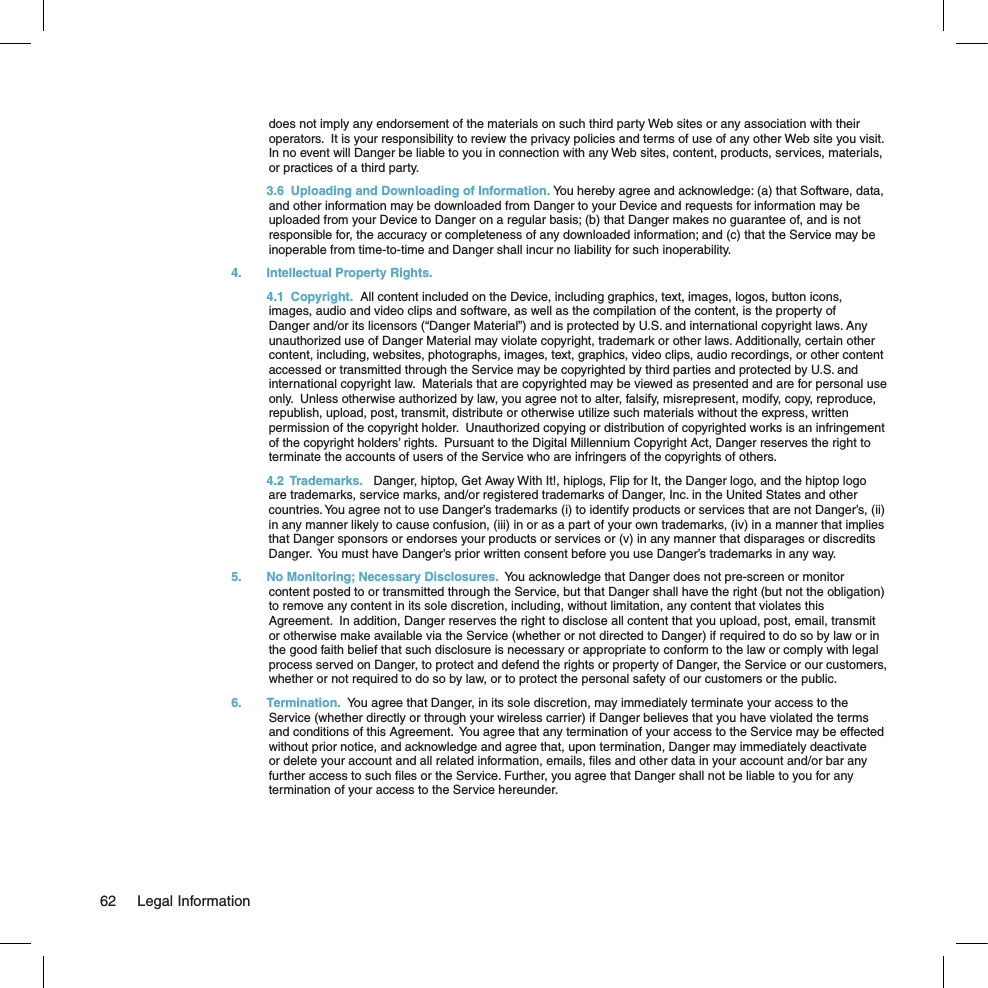 does not imply any endorsement of the materials on such third party Web sites or any association with their operators.  It is your responsibility to review the privacy policies and terms of use of any other Web site you visit.  In no event will Danger be liable to you in connection with any Web sites, content, products, services, materials, or practices of a third party.   3.6  Uploading and Downloading of Information. You hereby agree and acknowledge: (a) that Software, data, and other information may be downloaded from Danger to your Device and requests for information may be uploaded from your Device to Danger on a regular basis; (b) that Danger makes no guarantee of, and is not responsible for, the accuracy or completeness of any downloaded information; and (c) that the Service may be inoperable from time-to-time and Danger shall incur no liability for such inoperability.4.  Intellectual Property Rights.    4.1  Copyright.  All content included on the Device, including graphics, text, images, logos, button icons, images, audio and video clips and software, as well as the compilation of the content, is the property of Danger and/or its licensors (“Danger Material”) and is protected by U.S. and international copyright laws. Any unauthorized use of Danger Material may violate copyright, trademark or other laws. Additionally, certain other content, including, websites, photographs, images, text, graphics, video clips, audio recordings, or other content accessed or transmitted through the Service may be copyrighted by third parties and protected by U.S. and international copyright law.  Materials that are copyrighted may be viewed as presented and are for personal use only.  Unless otherwise authorized by law, you agree not to alter, falsify, misrepresent, modify, copy, reproduce, republish, upload, post, transmit, distribute or otherwise utilize such materials without the express, written permission of the copyright holder.  Unauthorized copying or distribution of copyrighted works is an infringement of the copyright holders’ rights.  Pursuant to the Digital Millennium Copyright Act, Danger reserves the right to terminate the accounts of users of the Service who are infringers of the copyrights of others.    4.2  Trademarks.   Danger, hiptop, Get Away With It!, hiplogs, Flip for It, the Danger logo, and the hiptop logo are trademarks, service marks, and/or registered trademarks of Danger, Inc. in the United States and other countries. You agree not to use Danger’s trademarks (i) to identify products or services that are not Danger’s, (ii) in any manner likely to cause confusion, (iii) in or as a part of your own trademarks, (iv) in a manner that implies that Danger sponsors or endorses your products or services or (v) in any manner that disparages or discredits Danger.  You must have Danger’s prior written consent before you use Danger’s trademarks in any way.5.  No Monitoring; Necessary Disclosures.  You acknowledge that Danger does not pre-screen or monitor content posted to or transmitted through the Service, but that Danger shall have the right (but not the obligation) to remove any content in its sole discretion, including, without limitation, any content that violates this Agreement.  In addition, Danger reserves the right to disclose all content that you upload, post, email, transmit or otherwise make available via the Service (whether or not directed to Danger) if required to do so by law or in the good faith belief that such disclosure is necessary or appropriate to conform to the law or comply with legal process served on Danger, to protect and defend the rights or property of Danger, the Service or our customers, whether or not required to do so by law, or to protect the personal safety of our customers or the public.6.  Termination.  You agree that Danger, in its sole discretion, may immediately terminate your access to the Service (whether directly or through your wireless carrier) if Danger believes that you have violated the terms and conditions of this Agreement.  You agree that any termination of your access to the Service may be effected without prior notice, and acknowledge and agree that, upon termination, Danger may immediately deactivate or delete your account and all related information, emails, ﬁles and other data in your account and/or bar any further access to such ﬁles or the Service. Further, you agree that Danger shall not be liable to you for any termination of your access to the Service hereunder.62  Legal Information