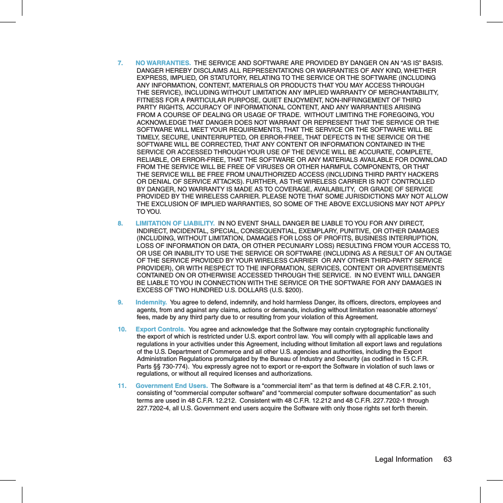 7.  NO WARRANTIES.  THE SERVICE AND SOFTWARE ARE PROVIDED BY DANGER ON AN “AS IS” BASIS.  DANGER HEREBY DISCLAIMS ALL REPRESENTATIONS OR WARRANTIES OF ANY KIND, WHETHER EXPRESS, IMPLIED, OR STATUTORY, RELATING TO THE SERVICE OR THE SOFTWARE (INCLUDING ANY INFORMATION, CONTENT, MATERIALS OR PRODUCTS THAT YOU MAY ACCESS THROUGH THE SERVICE), INCLUDING WITHOUT LIMITATION ANY IMPLIED WARRANTY OF MERCHANTABILITY, FITNESS FOR A PARTICULAR PURPOSE, QUIET ENJOYMENT, NON-INFRINGEMENT OF THIRD PARTY RIGHTS, ACCURACY OF INFORMATIONAL CONTENT, AND ANY WARRANTIES ARISING FROM A COURSE OF DEALING OR USAGE OF TRADE.  WITHOUT LIMITING THE FOREGOING, YOU ACKNOWLEDGE THAT DANGER DOES NOT WARRANT OR REPRESENT THAT THE SERVICE OR THE SOFTWARE WILL MEET YOUR REQUIREMENTS, THAT THE SERVICE OR THE SOFTWARE WILL BE TIMELY, SECURE, UNINTERRUPTED, OR ERROR-FREE, THAT DEFECTS IN THE SERVICE OR THE SOFTWARE WILL BE CORRECTED, THAT ANY CONTENT OR INFORMATION CONTAINED IN THE SERVICE OR ACCESSED THROUGH YOUR USE OF THE DEVICE WILL BE ACCURATE, COMPLETE, RELIABLE, OR ERROR-FREE, THAT THE SOFTWARE OR ANY MATERIALS AVAILABLE FOR DOWNLOAD FROM THE SERVICE WILL BE FREE OF VIRUSES OR OTHER HARMFUL COMPONENTS, OR THAT THE SERVICE WILL BE FREE FROM UNAUTHORIZED ACCESS (INCLUDING THIRD PARTY HACKERS OR DENIAL OF SERVICE ATTACKS). FURTHER, AS THE WIRELESS CARRIER IS NOT CONTROLLED BY DANGER, NO WARRANTY IS MADE AS TO COVERAGE, AVAILABILITY,  OR GRADE OF SERVICE PROVIDED BY THE WIRELESS CARRIER. PLEASE NOTE THAT SOME JURISDICTIONS MAY NOT ALLOW THE EXCLUSION OF IMPLIED WARRANTIES, SO SOME OF THE ABOVE EXCLUSIONS MAY NOT APPLY TO YOU.8.  LIMITATION OF LIABILITY.  IN NO EVENT SHALL DANGER BE LIABLE TO YOU FOR ANY DIRECT, INDIRECT, INCIDENTAL, SPECIAL, CONSEQUENTIAL, EXEMPLARY, PUNITIVE, OR OTHER DAMAGES (INCLUDING, WITHOUT LIMITATION, DAMAGES FOR LOSS OF PROFITS, BUSINESS INTERRUPTION, LOSS OF INFORMATION OR DATA, OR OTHER PECUNIARY LOSS) RESULTING FROM YOUR ACCESS TO, OR USE OR INABILITY TO USE THE SERVICE OR SOFTWARE (INCLUDING AS A RESULT OF AN OUTAGE OF THE SERVICE PROVIDED BY YOUR WIRELESS CARRIER  OR ANY OTHER THIRD-PARTY SERVICE PROVIDER), OR WITH RESPECT TO THE INFORMATION, SERVICES, CONTENT OR ADVERTISEMENTS CONTAINED ON OR OTHERWISE ACCESSED THROUGH THE SERVICE.  IN NO EVENT WILL DANGER BE LIABLE TO YOU IN CONNECTION WITH THE SERVICE OR THE SOFTWARE FOR ANY DAMAGES IN EXCESS OF TWO HUNDRED U.S. DOLLARS (U.S. $200).9.  Indemnity.  You agree to defend, indemnify, and hold harmless Danger, its ofﬁcers, directors, employees and agents, from and against any claims, actions or demands, including without limitation reasonable attorneys’ fees, made by any third party due to or resulting from your violation of this Agreement.10.  Export Controls.  You agree and acknowledge that the Software may contain cryptographic functionality the export of which is restricted under U.S. export control law.  You will comply with all applicable laws and regulations in your activities under this Agreement, including without limitation all export laws and regulations of the U.S. Department of Commerce and all other U.S. agencies and authorities, including the Export Administration Regulations promulgated by the Bureau of Industry and Security (as codiﬁed in 15 C.F.R. Parts §§ 730-774).  You expressly agree not to export or re-export the Software in violation of such laws or regulations, or without all required licenses and authorizations.11.  Government End Users.  The Software is a “commercial item” as that term is deﬁned at 48 C.F.R. 2.101, consisting of “commercial computer software” and “commercial computer software documentation” as such terms are used in 48 C.F.R. 12.212.  Consistent with 48 C.F.R. 12.212 and 48 C.F.R. 227.7202-1 through 227.7202-4, all U.S. Government end users acquire the Software with only those rights set forth therein.  Legal Information  63