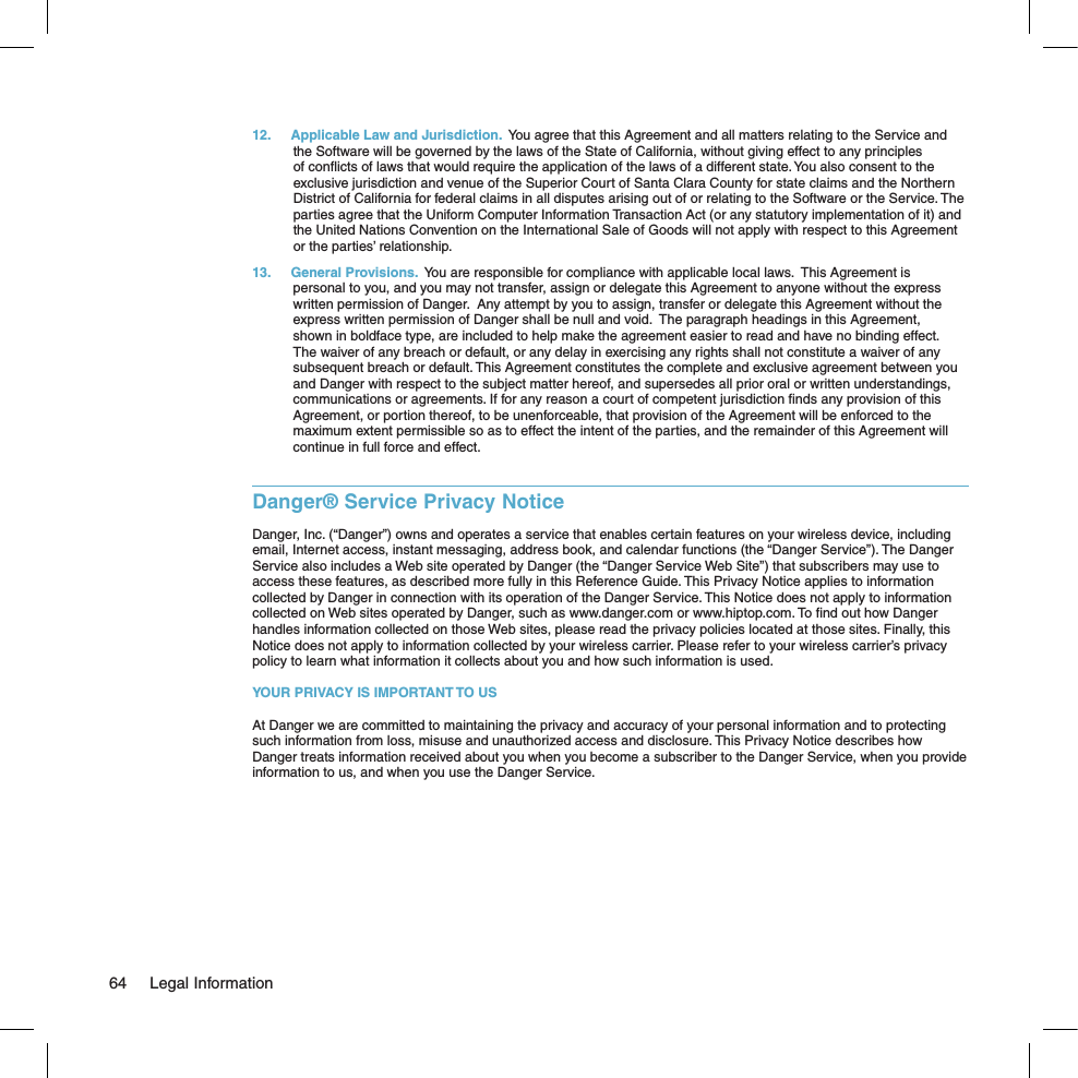 12.  Applicable Law and Jurisdiction.  You agree that this Agreement and all matters relating to the Service and the Software will be governed by the laws of the State of California, without giving effect to any principles of conﬂicts of laws that would require the application of the laws of a different state. You also consent to the exclusive jurisdiction and venue of the Superior Court of Santa Clara County for state claims and the Northern District of California for federal claims in all disputes arising out of or relating to the Software or the Service. The parties agree that the Uniform Computer Information Transaction Act (or any statutory implementation of it) and the United Nations Convention on the International Sale of Goods will not apply with respect to this Agreement or the parties’ relationship.13.  General Provisions.  You are responsible for compliance with applicable local laws.  This Agreement is personal to you, and you may not transfer, assign or delegate this Agreement to anyone without the express written permission of Danger.  Any attempt by you to assign, transfer or delegate this Agreement without the express written permission of Danger shall be null and void.  The paragraph headings in this Agreement, shown in boldface type, are included to help make the agreement easier to read and have no binding effect.  The waiver of any breach or default, or any delay in exercising any rights shall not constitute a waiver of any subsequent breach or default. This Agreement constitutes the complete and exclusive agreement between you and Danger with respect to the subject matter hereof, and supersedes all prior oral or written understandings, communications or agreements. If for any reason a court of competent jurisdiction ﬁnds any provision of this Agreement, or portion thereof, to be unenforceable, that provision of the Agreement will be enforced to the maximum extent permissible so as to effect the intent of the parties, and the remainder of this Agreement will continue in full force and effect.Danger® Service Privacy NoticeDanger, Inc. (“Danger”) owns and operates a service that enables certain features on your wireless device, including email, Internet access, instant messaging, address book, and calendar functions (the “Danger Service”). The Danger Service also includes a Web site operated by Danger (the “Danger Service Web Site”) that subscribers may use to access these features, as described more fully in this Reference Guide. This Privacy Notice applies to information collected by Danger in connection with its operation of the Danger Service. This Notice does not apply to information collected on Web sites operated by Danger, such as www.danger.com or www.hiptop.com. To ﬁnd out how Danger handles information collected on those Web sites, please read the privacy policies located at those sites. Finally, this Notice does not apply to information collected by your wireless carrier. Please refer to your wireless carrier’s privacy policy to learn what information it collects about you and how such information is used.YOUR PRIVACY IS IMPORTANT TO USAt Danger we are committed to maintaining the privacy and accuracy of your personal information and to protecting such information from loss, misuse and unauthorized access and disclosure. This Privacy Notice describes how Danger treats information received about you when you become a subscriber to the Danger Service, when you provide information to us, and when you use the Danger Service.64  Legal Information