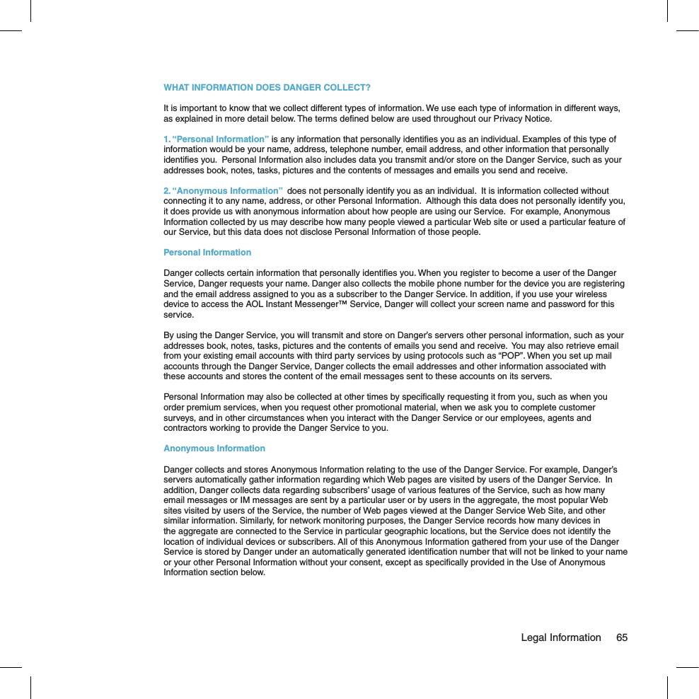 WHAT INFORMATION DOES DANGER COLLECT?It is important to know that we collect different types of information. We use each type of information in different ways, as explained in more detail below. The terms deﬁned below are used throughout our Privacy Notice.1. “Personal Information” is any information that personally identiﬁes you as an individual. Examples of this type of information would be your name, address, telephone number, email address, and other information that personally identiﬁes you.  Personal Information also includes data you transmit and/or store on the Danger Service, such as your addresses book, notes, tasks, pictures and the contents of messages and emails you send and receive.2. “Anonymous Information”  does not personally identify you as an individual.  It is information collected without connecting it to any name, address, or other Personal Information.  Although this data does not personally identify you, it does provide us with anonymous information about how people are using our Service.  For example, Anonymous Information collected by us may describe how many people viewed a particular Web site or used a particular feature of our Service, but this data does not disclose Personal Information of those people.Personal InformationDanger collects certain information that personally identiﬁes you. When you register to become a user of the Danger Service, Danger requests your name. Danger also collects the mobile phone number for the device you are registering and the email address assigned to you as a subscriber to the Danger Service. In addition, if you use your wireless device to access the AOL Instant Messenger™ Service, Danger will collect your screen name and password for this service.By using the Danger Service, you will transmit and store on Danger’s servers other personal information, such as your addresses book, notes, tasks, pictures and the contents of emails you send and receive.  You may also retrieve email from your existing email accounts with third party services by using protocols such as “POP”. When you set up mail accounts through the Danger Service, Danger collects the email addresses and other information associated with these accounts and stores the content of the email messages sent to these accounts on its servers.Personal Information may also be collected at other times by speciﬁcally requesting it from you, such as when you order premium services, when you request other promotional material, when we ask you to complete customer surveys, and in other circumstances when you interact with the Danger Service or our employees, agents and contractors working to provide the Danger Service to you.Anonymous InformationDanger collects and stores Anonymous Information relating to the use of the Danger Service. For example, Danger’s servers automatically gather information regarding which Web pages are visited by users of the Danger Service.  In addition, Danger collects data regarding subscribers’ usage of various features of the Service, such as how many email messages or IM messages are sent by a particular user or by users in the aggregate, the most popular Web sites visited by users of the Service, the number of Web pages viewed at the Danger Service Web Site, and other similar information. Similarly, for network monitoring purposes, the Danger Service records how many devices in the aggregate are connected to the Service in particular geographic locations, but the Service does not identify the location of individual devices or subscribers. All of this Anonymous Information gathered from your use of the Danger Service is stored by Danger under an automatically generated identiﬁcation number that will not be linked to your name or your other Personal Information without your consent, except as speciﬁcally provided in the Use of Anonymous Information section below.  Legal Information  65