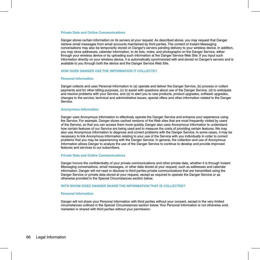 Private Data and Online CommunicationsDanger stores certain information on its servers at your request. As described above, you may request that Danger retrieve email messages from email accounts maintained by third parties. The content of Instant Messaging conversations may also be temporarily stored on Danger’s servers pending delivery to your wireless device. In addition, you may store addresses, calendar information, to do lists, notes, and photographs on the Danger Service, either through your wireless device or by uploading such information at the Danger Service Web Site. If you input such information directly on your wireless device, it is automatically synchronized with and stored on Danger’s servers and is available to you through both the device and the Danger Service Web Site.HOW DOES DANGER USE THE INFORMATION IT COLLECTS?Personal InformationDanger collects and uses Personal Information to (a) operate and deliver the Danger Service, (b) process or collect payments and for other billing purposes, (c) to assist with questions about use of the Danger Service, (d) to anticipate and resolve problems with your Service, and (e) to alert you to new products, product upgrades, software upgrades, changes to the service, technical and administrative issues, special offers and other information related to the Danger Service.Anonymous InformationDanger uses Anonymous Information to effectively operate the Danger Service and enhance your experience using the Service. For example, Danger stores cached versions of the Web sites that are most frequently visited by users of the Service, so that you can access them more quickly. Danger also uses Anonymous Information to understand how certain features of our Service are being used and to measure the costs of providing certain features. We may also use Anonymous Information to diagnose and correct problems with the Danger Service. In some cases, it may be necessary to link Anonymous Information relating to your use of the Service with you individually in order to correct problems that you may be experiencing with the Danger Service. In general, the collection and use of Anonymous Information allows Danger to analyze the use of the Danger Service to continue to develop and provide improved features and services to our subscribers.Private Data and Online CommunicationsDanger honors the conﬁdentiality of your private communications and other private data, whether it is through Instant Messaging conversations, email messages, or other data stored at your request, such as addresses and calendar information. Danger will not read or disclose to third parties private communications that are transmitted using the Danger Service or private data stored at your request, except as required to operate the Danger Service or as otherwise provided in the Special Circumstances section below.WITH WHOM DOES DANGER SHARE THE INFORMATION THAT IS COLLECTED?Personal InformationDanger will not share your Personal Information with third parties without your consent, except in the very limited circumstances outlined in the Special Circumstances section below. Your Personal Information is not otherwise sold, marketed or shared with third parties without your permission.66  Legal Information