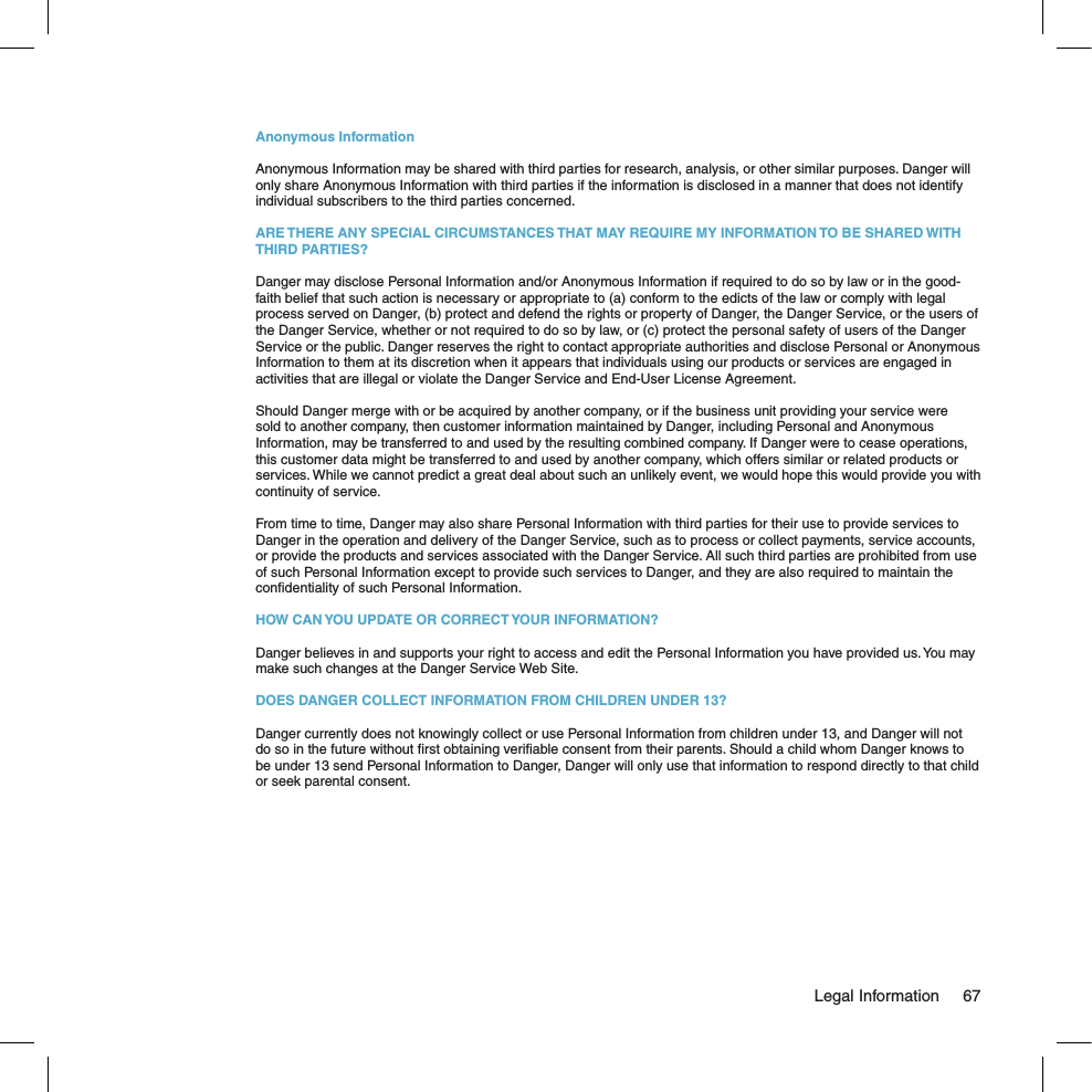 Anonymous InformationAnonymous Information may be shared with third parties for research, analysis, or other similar purposes. Danger will only share Anonymous Information with third parties if the information is disclosed in a manner that does not identify individual subscribers to the third parties concerned.ARE THERE ANY SPECIAL CIRCUMSTANCES THAT MAY REQUIRE MY INFORMATION TO BE SHARED WITH THIRD PARTIES?Danger may disclose Personal Information and/or Anonymous Information if required to do so by law or in the good-faith belief that such action is necessary or appropriate to (a) conform to the edicts of the law or comply with legal process served on Danger, (b) protect and defend the rights or property of Danger, the Danger Service, or the users of the Danger Service, whether or not required to do so by law, or (c) protect the personal safety of users of the Danger Service or the public. Danger reserves the right to contact appropriate authorities and disclose Personal or Anonymous Information to them at its discretion when it appears that individuals using our products or services are engaged in activities that are illegal or violate the Danger Service and End-User License Agreement.Should Danger merge with or be acquired by another company, or if the business unit providing your service were sold to another company, then customer information maintained by Danger, including Personal and Anonymous Information, may be transferred to and used by the resulting combined company. If Danger were to cease operations, this customer data might be transferred to and used by another company, which offers similar or related products or services. While we cannot predict a great deal about such an unlikely event, we would hope this would provide you with continuity of service.From time to time, Danger may also share Personal Information with third parties for their use to provide services to Danger in the operation and delivery of the Danger Service, such as to process or collect payments, service accounts, or provide the products and services associated with the Danger Service. All such third parties are prohibited from use of such Personal Information except to provide such services to Danger, and they are also required to maintain the conﬁdentiality of such Personal Information.HOW CAN YOU UPDATE OR CORRECT YOUR INFORMATION?Danger believes in and supports your right to access and edit the Personal Information you have provided us. You may make such changes at the Danger Service Web Site.DOES DANGER COLLECT INFORMATION FROM CHILDREN UNDER 13?Danger currently does not knowingly collect or use Personal Information from children under 13, and Danger will not do so in the future without ﬁrst obtaining veriﬁable consent from their parents. Should a child whom Danger knows to be under 13 send Personal Information to Danger, Danger will only use that information to respond directly to that child or seek parental consent.  Legal Information  67
