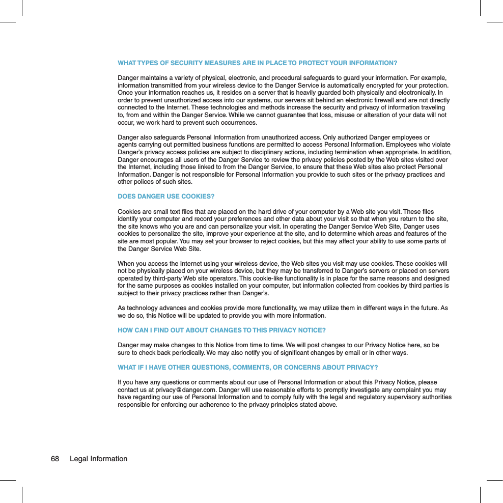 WHAT TYPES OF SECURITY MEASURES ARE IN PLACE TO PROTECT YOUR INFORMATION?Danger maintains a variety of physical, electronic, and procedural safeguards to guard your information. For example, information transmitted from your wireless device to the Danger Service is automatically encrypted for your protection. Once your information reaches us, it resides on a server that is heavily guarded both physically and electronically. In order to prevent unauthorized access into our systems, our servers sit behind an electronic ﬁrewall and are not directly connected to the Internet. These technologies and methods increase the security and privacy of information traveling to, from and within the Danger Service. While we cannot guarantee that loss, misuse or alteration of your data will not occur, we work hard to prevent such occurrences.Danger also safeguards Personal Information from unauthorized access. Only authorized Danger employees or agents carrying out permitted business functions are permitted to access Personal Information. Employees who violate Danger’s privacy access policies are subject to disciplinary actions, including termination when appropriate. In addition, Danger encourages all users of the Danger Service to review the privacy policies posted by the Web sites visited over the Internet, including those linked to from the Danger Service, to ensure that these Web sites also protect Personal Information. Danger is not responsible for Personal Information you provide to such sites or the privacy practices and other polices of such sites.DOES DANGER USE COOKIES?Cookies are small text ﬁles that are placed on the hard drive of your computer by a Web site you visit. These ﬁles identify your computer and record your preferences and other data about your visit so that when you return to the site, the site knows who you are and can personalize your visit. In operating the Danger Service Web Site, Danger uses cookies to personalize the site, improve your experience at the site, and to determine which areas and features of the site are most popular. You may set your browser to reject cookies, but this may affect your ability to use some parts of the Danger Service Web Site.When you access the Internet using your wireless device, the Web sites you visit may use cookies. These cookies will not be physically placed on your wireless device, but they may be transferred to Danger’s servers or placed on servers operated by third-party Web site operators. This cookie-like functionality is in place for the same reasons and designed for the same purposes as cookies installed on your computer, but information collected from cookies by third parties is subject to their privacy practices rather than Danger’s.As technology advances and cookies provide more functionality, we may utilize them in different ways in the future. As we do so, this Notice will be updated to provide you with more information.HOW CAN I FIND OUT ABOUT CHANGES TO THIS PRIVACY NOTICE?Danger may make changes to this Notice from time to time. We will post changes to our Privacy Notice here, so be sure to check back periodically. We may also notify you of signiﬁcant changes by email or in other ways.WHAT IF I HAVE OTHER QUESTIONS, COMMENTS, OR CONCERNS ABOUT PRIVACY?If you have any questions or comments about our use of Personal Information or about this Privacy Notice, please contact us at privacy@danger.com. Danger will use reasonable efforts to promptly investigate any complaint you may have regarding our use of Personal Information and to comply fully with the legal and regulatory supervisory authorities responsible for enforcing our adherence to the privacy principles stated above.68  Legal Information