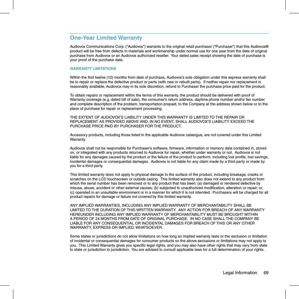One-Year Limited WarrantyAudiovox Communications Corp. (“Audiovox”) warrants to the original retail purchaser (“Purchaser”) that this Audiovox® product will be free from defects in materials and workmanship under normal use for one year from the date of original purchase from Audiovox or an Audiovox authorized reseller.  Your dated sales receipt showing the date of purchase is your proof of the purchase date.WARRANTY LIMITATIONSWithin the ﬁrst twelve (12) months from date of purchase, Audiovox’s sole obligation under this express warranty shall be to repair or replace the defective product or parts (with new or rebuilt parts).  If neither repair nor replacement is reasonably available, Audiovox may in its sole discretion, refund to Purchaser the purchase price paid for the product.To obtain repairs or replacement within the terms of this warranty, the product should be delivered with proof of Warranty coverage (e.g. dated bill of sale), the consumer’s return address, daytime phone number and/or fax number and complete description of the problem, transportation prepaid, to the Company at the address shown below or to the place of purchase for repair or replacement processing. THE EXTENT OF AUDIOVOX’S LIABILITY UNDER THIS WARRANTY IS LIMITED TO THE REPAIR OR REPLACEMENT AS PROVIDED ABOVE AND, IN NO EVENT, SHALL AUDIOVOX’S LIABILITY EXCEED THE PURCHASE PRICE PAID BY PURCHASER FOR THE PRODUCT.Accessory products, including those listed in the applicable Audiovox catalogue, are not covered under this Limited Warranty.Audiovox shall not be responsible for Purchaser’s software, ﬁrmware, information or memory data contained in, stored on, or integrated with any products returned to Audiovox for repair, whether under warranty or not.  Audiovox is not liable for any damages caused by the product or the failure of the product to perform, including lost proﬁts, lost savings, incidental damages or consequential damages.  Audiovox is not liable for any claim made by a third party or made by you for a third party.This limited warranty does not apply to physical damage to the surface of the product, including breakage, cracks or scratches on the LCD touchscreen or outside casing.  This limited warranty also does not extend to any product from which the serial number has been removed or to any product that has been: (a) damaged or rendered defective by misuse, abuse, accident or other external causes; (b) subjected to unauthorized modiﬁcation, alteration or repair; or, (c) operated in an unsuitable environment or in a manner for which it is not intended.  Purchasers will be charged for all product repairs for damage or failure not covered by this limited warranty.ANY IMPLIED WARRANTIES, INCLUDING ANY IMPLIED WARRANTY OF MERCHANTABILITY SHALL BE LIMITED TO THE DURATION OF THIS WRITTEN WARRANTY.  ANY ACTION FOR BREACH OF ANY WARRANTY HEREUNDER INCLUDING ANY IMPLIED WARRANTY OF MERCHANTABILITY MUST BE BROUGHT WITHIN A PERIOD OF 24 MONTHS FROM DATE OF ORIGINAL PURCHASE.  IN NO CASE SHALL THE COMPANY BE LIABLE FOR ANY CONSEQUENTIAL OR INCIDENTAL DAMAGES FOR BREACH OF THIS OR ANY OTHER WARRANTY, EXPRESS OR IMPLIED, WHATSOEVER.Some states or jurisdictions do not allow limitations on how long an implied warranty lasts or the exclusion or limitation of incidental or consequential damages for consumer products so the above exclusions or limitations may not apply to you.  This Limited Warranty gives you speciﬁc legal rights, and you may also have other rights that may vary from state to state or jurisdiction to jurisdiction.  You are advised to consult applicable laws for a full determination of your rights.  Legal Information  69