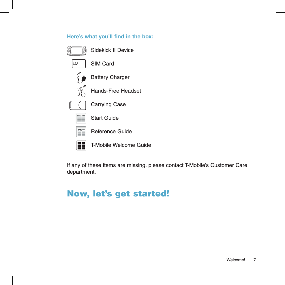   Welcome!  7Here’s what you’ll find in the box:  Sidekick II Device  SIM Card  Battery Charger  Hands-Free Headset  Carrying Case  Start Guide  Reference Guide  T-Mobile Welcome GuideIf any of these items are missing, please contact T-Mobile’s Customer Care department. Now, let’s get started!