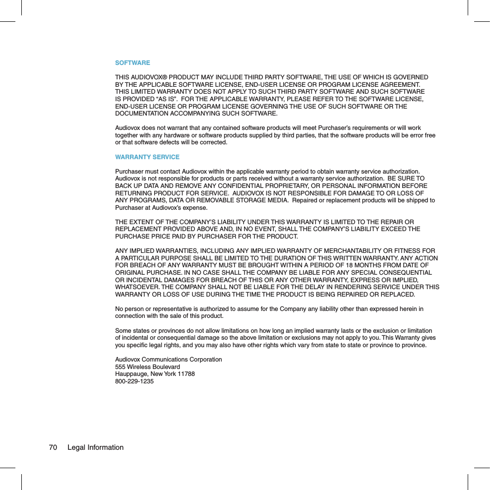 SOFTWARETHIS AUDIOVOX® PRODUCT MAY INCLUDE THIRD PARTY SOFTWARE, THE USE OF WHICH IS GOVERNED BY THE APPLICABLE SOFTWARE LICENSE, END-USER LICENSE OR PROGRAM LICENSE AGREEMENT.  THIS LIMITED WARRANTY DOES NOT APPLY TO SUCH THIRD PARTY SOFTWARE AND SUCH SOFTWARE IS PROVIDED “AS IS”.  FOR THE APPLICABLE WARRANTY, PLEASE REFER TO THE SOFTWARE LICENSE, END-USER LICENSE OR PROGRAM LICENSE GOVERNING THE USE OF SUCH SOFTWARE OR THE DOCUMENTATION ACCOMPANYING SUCH SOFTWARE. Audiovox does not warrant that any contained software products will meet Purchaser’s requirements or will work together with any hardware or software products supplied by third parties, that the software products will be error free or that software defects will be corrected.WARRANTY SERVICEPurchaser must contact Audiovox within the applicable warranty period to obtain warranty service authorization.  Audiovox is not responsible for products or parts received without a warranty service authorization.  BE SURE TO BACK UP DATA AND REMOVE ANY CONFIDENTIAL PROPRIETARY, OR PERSONAL INFORMATION BEFORE RETURNING PRODUCT FOR SERVICE.  AUDIOVOX IS NOT RESPONSIBLE FOR DAMAGE TO OR LOSS OF ANY PROGRAMS, DATA OR REMOVABLE STORAGE MEDIA.  Repaired or replacement products will be shipped to Purchaser at Audiovox’s expense. THE EXTENT OF THE COMPANY’S LIABILITY UNDER THIS WARRANTY IS LIMITED TO THE REPAIR OR REPLACEMENT PROVIDED ABOVE AND, IN NO EVENT, SHALL THE COMPANY’S LIABILITY EXCEED THE PURCHASE PRICE PAID BY PURCHASER FOR THE PRODUCT.ANY IMPLIED WARRANTIES, INCLUDING ANY IMPLIED WARRANTY OF MERCHANTABILITY OR FITNESS FOR A PARTICULAR PURPOSE SHALL BE LIMITED TO THE DURATION OF THIS WRITTEN WARRANTY. ANY ACTION FOR BREACH OF ANY WARRANTY MUST BE BROUGHT WITHIN A PERIOD OF 18 MONTHS FROM DATE OF ORIGINAL PURCHASE. IN NO CASE SHALL THE COMPANY BE LIABLE FOR ANY SPECIAL CONSEQUENTIAL OR INCIDENTAL DAMAGES FOR BREACH OF THIS OR ANY OTHER WARRANTY, EXPRESS OR IMPLIED, WHATSOEVER. THE COMPANY SHALL NOT BE LIABLE FOR THE DELAY IN RENDERING SERVICE UNDER THIS WARRANTY OR LOSS OF USE DURING THE TIME THE PRODUCT IS BEING REPAIRED OR REPLACED.No person or representative is authorized to assume for the Company any liability other than expressed herein in connection with the sale of this product.Some states or provinces do not allow limitations on how long an implied warranty lasts or the exclusion or limitation of incidental or consequential damage so the above limitation or exclusions may not apply to you. This Warranty gives you speciﬁc legal rights, and you may also have other rights which vary from state to state or province to province.Audiovox Communications Corporation 555 Wireless Boulevard Hauppauge, New York 11788800-229-123570  Legal Information