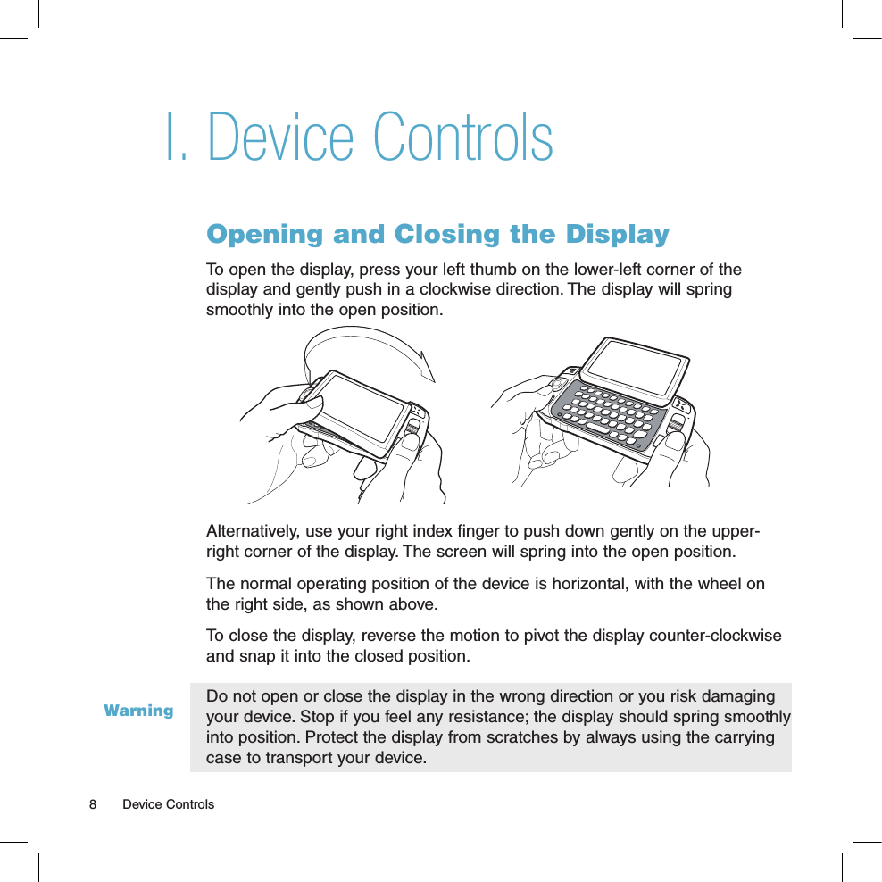 WarningDevice ControlsOpening and Closing the DisplayTo open the display, press your left thumb on the lower-left corner of the  display and gently push in a clockwise direction. The display will spring smoothly into the open position.Alternatively, use your right index finger to push down gently on the upper-right corner of the display. The screen will spring into the open position.The normal operating position of the device is horizontal, with the wheel on the right side, as shown above.To close the display, reverse the motion to pivot the display counter-clockwise and snap it into the closed position. Do not open or close the display in the wrong direction or you risk damaging your device. Stop if you feel any resistance; the display should spring smoothly into position. Protect the display from scratches by always using the carrying case to transport your device. I.8  Device Controls