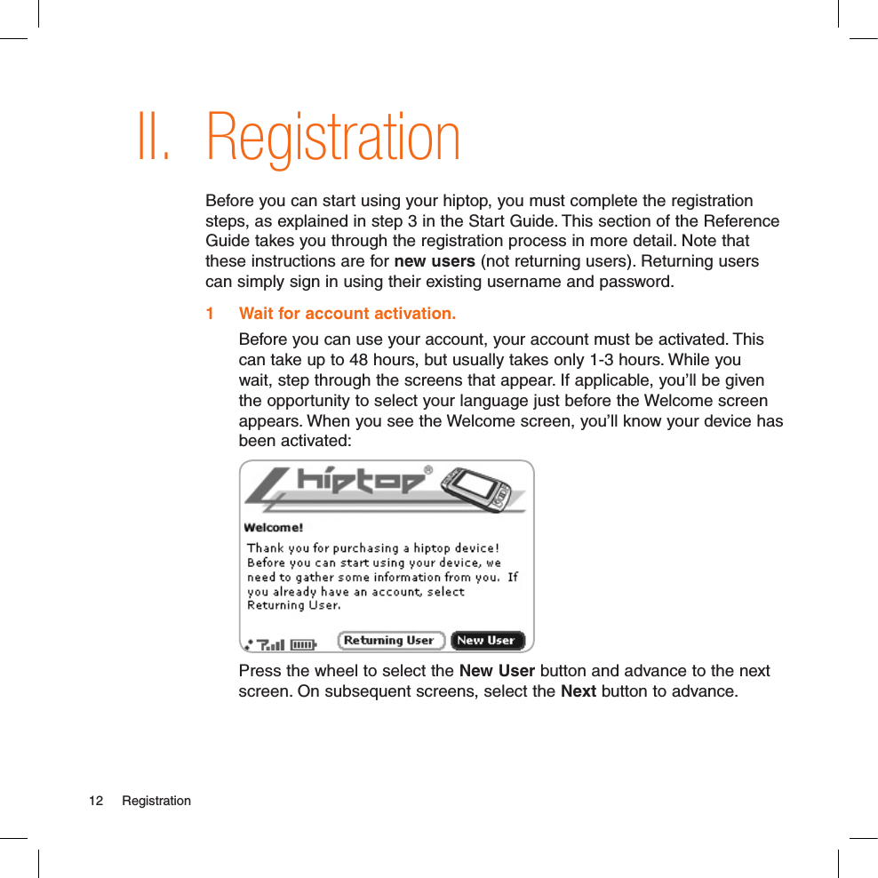 II. RegistrationBefore you can start using your hiptop, you must complete the registration steps, as explained in step 3 in the Start Guide. This section of the Reference Guide takes you through the registration process in more detail. Note that these instructions are for new users (not returning users). Returning users can simply sign in using their existing username and password.1  Wait for account activation.  Before you can use your account, your account must be activated. This can take up to 48 hours, but usually takes only 1-3 hours. While you wait, step through the screens that appear. If applicable, you’ll be given the opportunity to select your language just before the Welcome screen appears. When you see the Welcome screen, you’ll know your device has been activated: Press the wheel to select the New User button and advance to the next screen. On subsequent screens, select the Next button to advance.12  Registration