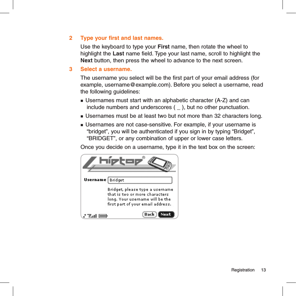   Registration  132  Type your first and last names.Use the keyboard to type your First name, then rotate the wheel to highlight the Last name field. Type your last name, scroll to highlight the Next button, then press the wheel to advance to the next screen.3  Select a username.The username you select will be the first part of your email address (for example, username@example.com). Before you select a username, read the following guidelines: Usernames must start with an alphabetic character (A-Z) and can  include numbers and underscores ( _ ), but no other punctuation. Usernames must be at least two but not more than 32 characters long. Usernames are not case-sensitive. For example, if your username is   “bridget”, you will be authenticated if you sign in by typing “Bridget”,   “BRIDGET”, or any combination of upper or lower case letters.Once you decide on a username, type it in the text box on the screen: 