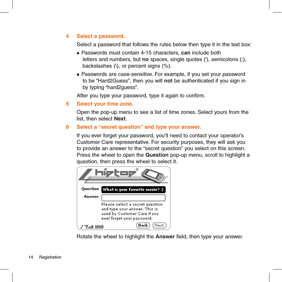 4  Select a password.Select a password that follows the rules below then type it in the text box: Passwords must contain 4-15 characters, can include both  letters and numbers, but no spaces, single quotes (&apos;), semicolons (;),  backslashes (\), or percent signs (%). Passwords are case-sensitive. For example, if you set your password  to be “Hard2Guess”, then you will not be authenticated if you sign in  by typing “hard2guess”.After you type your password, type it again to confirm.5  Select your time zone.Open the pop-up menu to see a list of time zones. Select yours from the list, then select Next.6  Select a “secret question” and type your answer.If you ever forget your password, you’ll need to contact your operator’s Customer Care representative. For security purposes, they will ask you  to provide an answer to the “secret question” you select on this screen. Press the wheel to open the Question pop-up menu, scroll to highlight a question, then press the wheel to select it.Rotate the wheel to highlight the Answer field, then type your answer.14  Registration