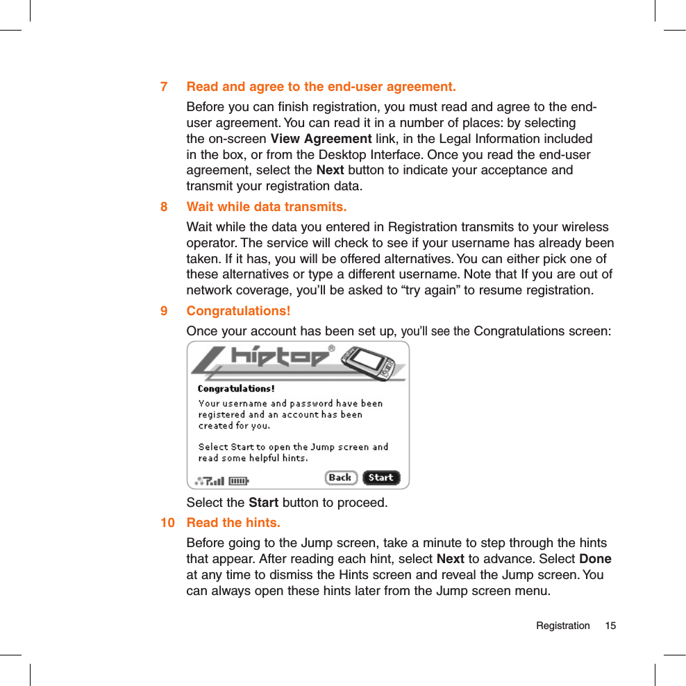   Registration  157  Read and agree to the end-user agreement.Before you can finish registration, you must read and agree to the end-user agreement. You can read it in a number of places: by selecting the on-screen View Agreement link, in the Legal Information included in the box, or from the Desktop Interface. Once you read the end-user agreement, select the Next button to indicate your acceptance and transmit your registration data.8  Wait while data transmits.Wait while the data you entered in Registration transmits to your wireless operator. The service will check to see if your username has already been taken. If it has, you will be offered alternatives. You can either pick one of these alternatives or type a different username. Note that If you are out of network coverage, you’ll be asked to “try again” to resume registration. 9  Congratulations!Once your account has been set up, you’ll see the Congratulations screen: Select the Start button to proceed.10  Read the hints.Before going to the Jump screen, take a minute to step through the hints that appear. After reading each hint, select Next to advance. Select Done at any time to dismiss the Hints screen and reveal the Jump screen. You can always open these hints later from the Jump screen menu.