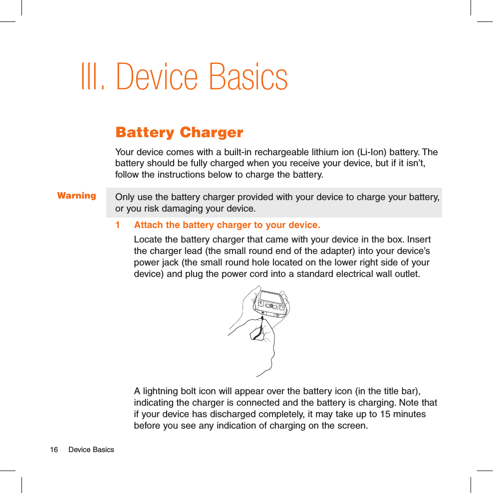 WarningDevice BasicsBattery ChargerYour device comes with a built-in rechargeable lithium ion (Li-Ion) battery. The battery should be fully charged when you receive your device, but if it isn’t, follow the instructions below to charge the battery. Only use the battery charger provided with your device to charge your battery, or you risk damaging your device.1  Attach the battery charger to your device.Locate the battery charger that came with your device in the box. Insert the charger lead (the small round end of the adapter) into your device’s power jack (the small round hole located on the lower right side of your device) and plug the power cord into a standard electrical wall outlet.           A lightning bolt icon will appear over the battery icon (in the title bar), indicating the charger is connected and the battery is charging. Note that if your device has discharged completely, it may take up to 15 minutes before you see any indication of charging on the screen.III.16  Device Basics