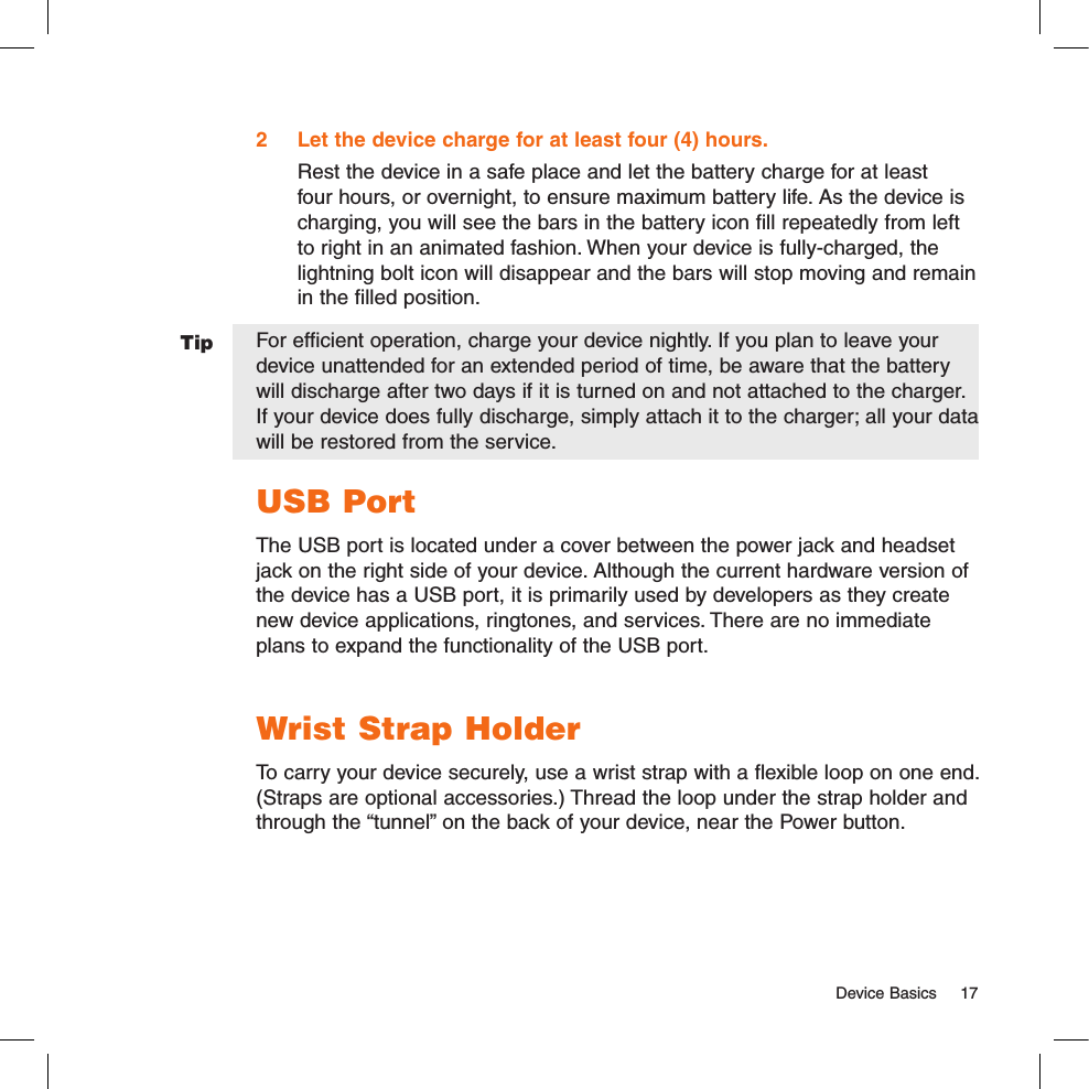   Device Basics  17Tip2  Let the device charge for at least four (4) hours.Rest the device in a safe place and let the battery charge for at least four hours, or overnight, to ensure maximum battery life. As the device is charging, you will see the bars in the battery icon fill repeatedly from left to right in an animated fashion. When your device is fully-charged, the lightning bolt icon will disappear and the bars will stop moving and remain in the filled position.For efficient operation, charge your device nightly. If you plan to leave your device unattended for an extended period of time, be aware that the battery will discharge after two days if it is turned on and not attached to the charger. If your device does fully discharge, simply attach it to the charger; all your data will be restored from the service. USB PortThe USB port is located under a cover between the power jack and headset jack on the right side of your device. Although the current hardware version of the device has a USB port, it is primarily used by developers as they create new device applications, ringtones, and services. There are no immediate plans to expand the functionality of the USB port. Wrist Strap HolderTo carry your device securely, use a wrist strap with a flexible loop on one end. (Straps are optional accessories.) Thread the loop under the strap holder and through the “tunnel” on the back of your device, near the Power button.