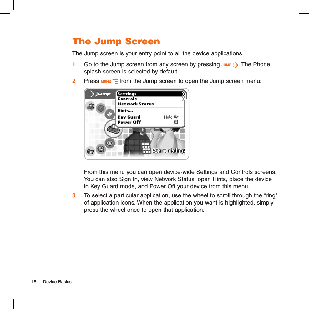 The Jump ScreenThe Jump screen is your entry point to all the device applications.1 Go to the Jump screen from any screen by pressing JUMP  . The Phone splash screen is selected by default.2 Press MENU   from the Jump screen to open the Jump screen menu:     From this menu you can open device-wide Settings and Controls screens. You can also Sign In, view Network Status, open Hints, place the device in Key Guard mode, and Power Off your device from this menu.3 To select a particular application, use the wheel to scroll through the “ring” of application icons. When the application you want is highlighted, simply press the wheel once to open that application.18  Device Basics