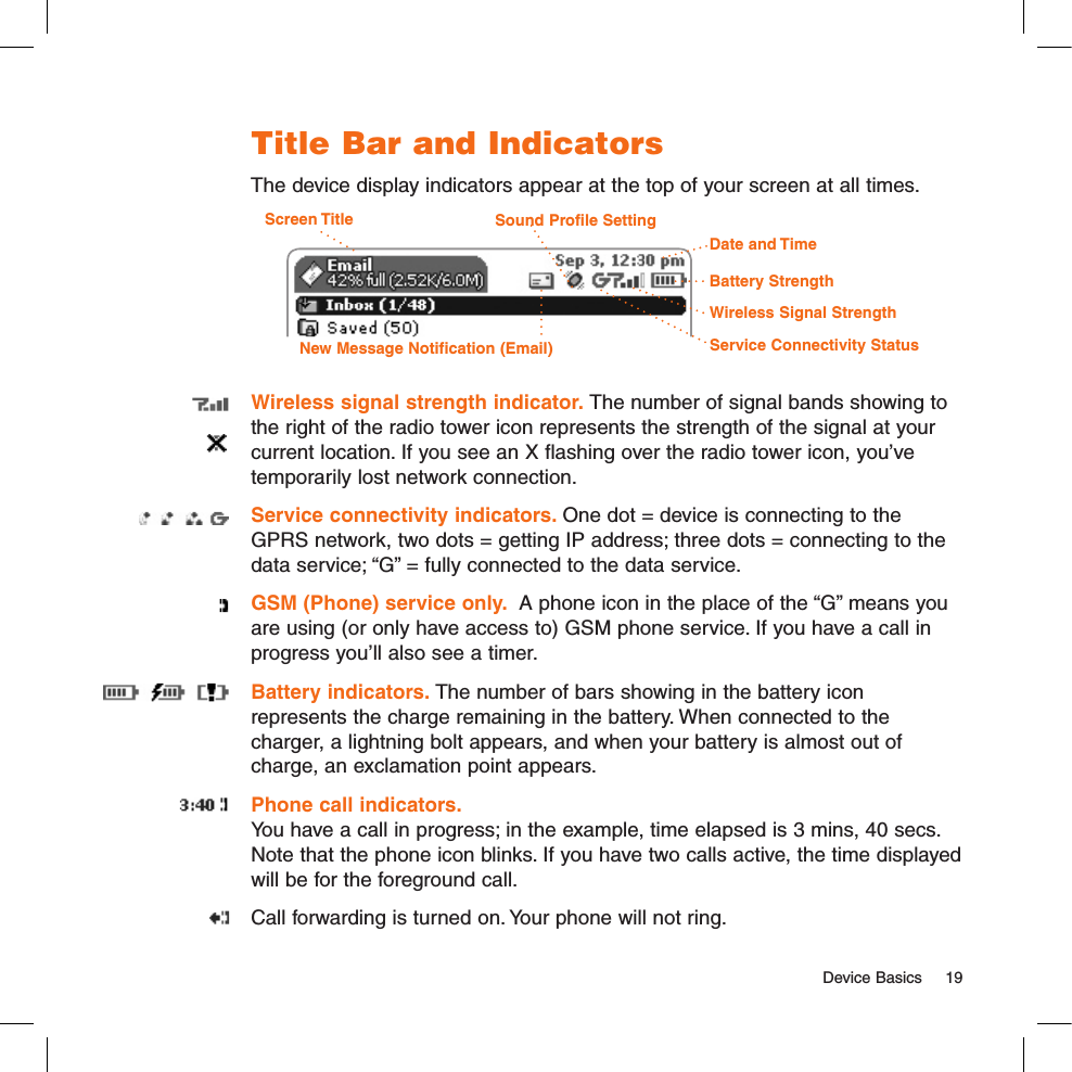   Device Basics  19Title Bar and IndicatorsThe device display indicators appear at the top of your screen at all times. Screen TitleBattery StrengthWireless Signal StrengthDate and TimeService Connectivity StatusNew Message Notification (Email)Sound Profile SettingWireless signal strength indicator. The number of signal bands showing to the right of the radio tower icon represents the strength of the signal at your current location. If you see an X flashing over the radio tower icon, you’ve temporarily lost network connection.Service connectivity indicators. One dot = device is connecting to the GPRS network, two dots = getting IP address; three dots = connecting to the data service; “G” = fully connected to the data service. GSM (Phone) service only.  A phone icon in the place of the “G” means you are using (or only have access to) GSM phone service. If you have a call in progress you’ll also see a timer.Battery indicators. The number of bars showing in the battery icon represents the charge remaining in the battery. When connected to the charger, a lightning bolt appears, and when your battery is almost out of charge, an exclamation point appears.Phone call indicators.  You have a call in progress; in the example, time elapsed is 3 mins, 40 secs. Note that the phone icon blinks. If you have two calls active, the time displayed will be for the foreground call.Call forwarding is turned on. Your phone will not ring.