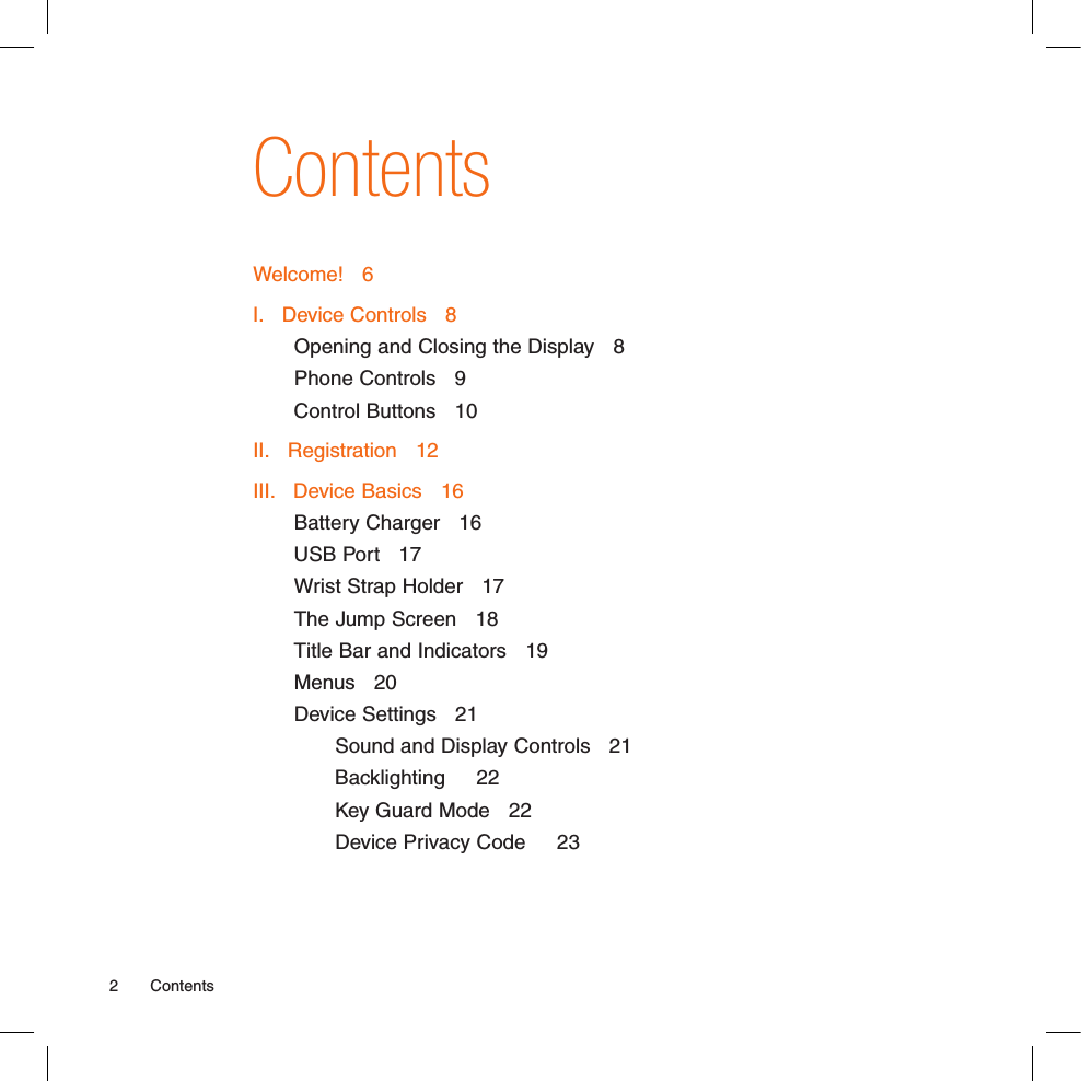 2  ContentsContentsWelcome!   6I.   Device Controls   8Opening and Closing the Display   8Phone Controls   9Control Buttons   10II.   Registration   12III.   Device Basics   16Battery Charger   16USB Port   17Wrist Strap Holder   17The Jump Screen   18Title Bar and Indicators   19Menus   20Device Settings   21Sound and Display Controls   21Backlighting     22Key Guard Mode   22Device Privacy Code     23