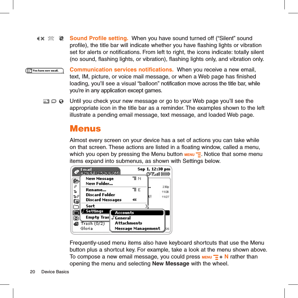 Sound Profile setting.  When you have sound turned off (“Silent” sound profile), the title bar will indicate whether you have flashing lights or vibration set for alerts or notifications. From left to right, the icons indicate: totally silent (no sound, flashing lights, or vibration), flashing lights only, and vibration only.Communication services notifications.  When you receive a new email, text, IM, picture, or voice mail message, or when a Web page has finished loading, you’ll see a visual “balloon” notification move across the title bar, while you’re in any application except games. Until you check your new message or go to your Web page you’ll see the appropriate icon in the title bar as a reminder. The examples shown to the left illustrate a pending email message, text message, and loaded Web page.MenusAlmost every screen on your device has a set of actions you can take while on that screen. These actions are listed in a floating window, called a menu, which you open by pressing the Menu button MENU  . Notice that some menu items expand into submenus, as shown with Settings below.       Frequently-used menu items also have keyboard shortcuts that use the Menu button plus a shortcut key. For example, take a look at the menu shown above. To compose a new email message, you could press MENU   + N rather than opening the menu and selecting New Message with the wheel.20  Device Basics