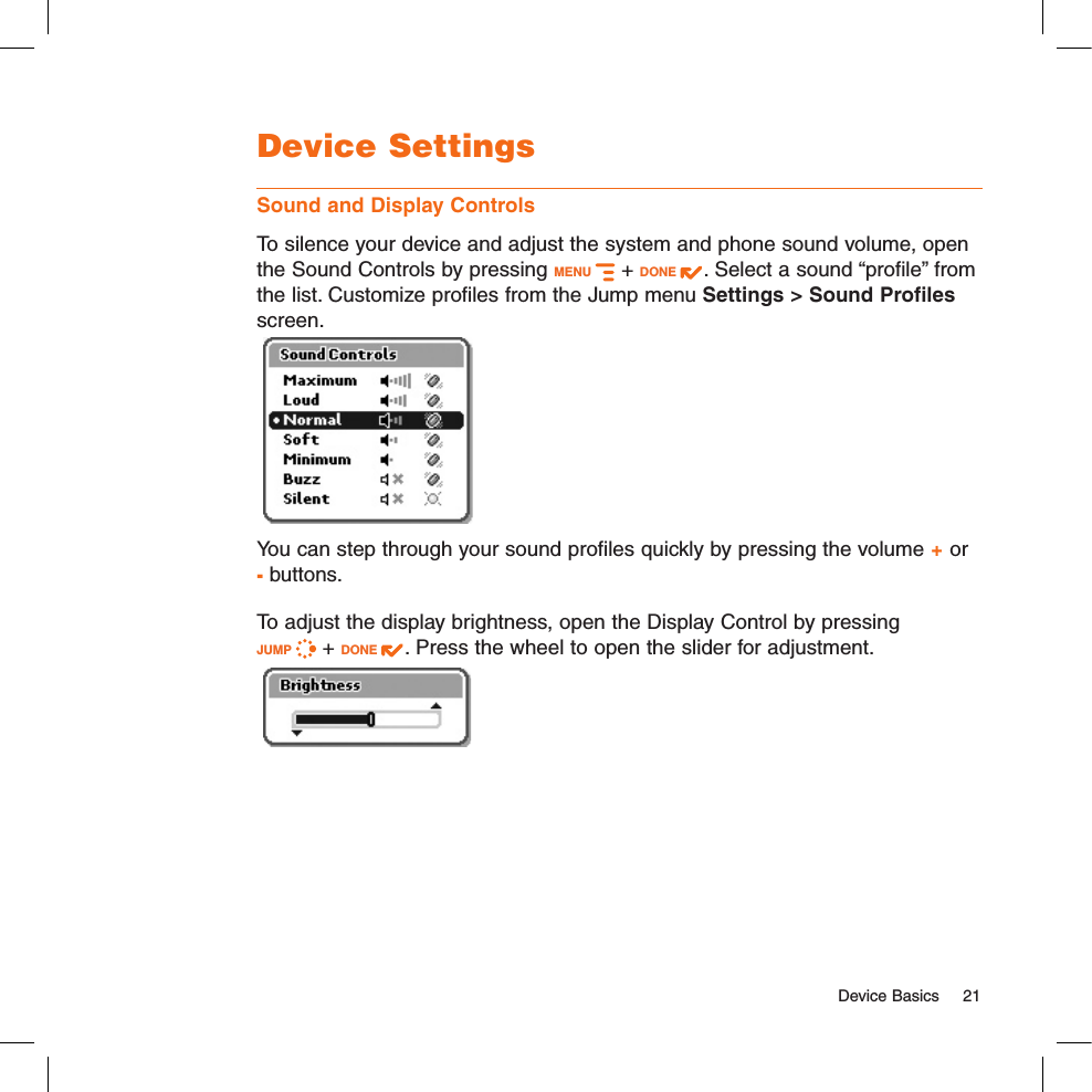   Device Basics  21Device SettingsSound and Display ControlsTo silence your device and adjust the system and phone sound volume, open the Sound Controls by pressing MENU   + DONE  . Select a sound “profile” from the list. Customize profiles from the Jump menu Settings &gt; Sound Profiles screen. You can step through your sound profiles quickly by pressing the volume + or - buttons.To adjust the display brightness, open the Display Control by pressing  JUMP   + DONE  . Press the wheel to open the slider for adjustment.  