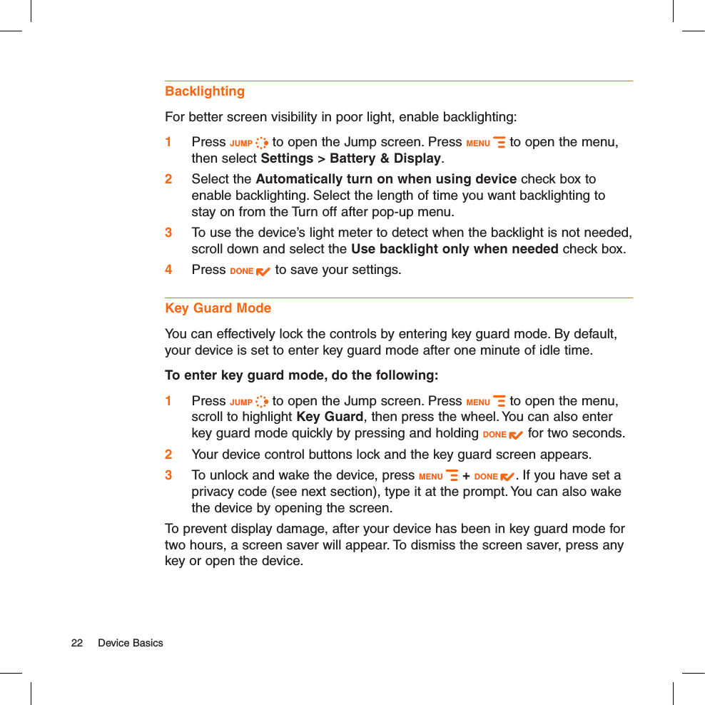 Backlighting  For better screen visibility in poor light, enable backlighting:1 Press JUMP   to open the Jump screen. Press MENU   to open the menu, then select Settings &gt; Battery &amp; Display.2 Select the Automatically turn on when using device check box to enable backlighting. Select the length of time you want backlighting to stay on from the Turn off after pop-up menu. 3 To use the device’s light meter to detect when the backlight is not needed, scroll down and select the Use backlight only when needed check box.4 Press DONE   to save your settings.Key Guard ModeYou can effectively lock the controls by entering key guard mode. By default, your device is set to enter key guard mode after one minute of idle time.To enter key guard mode, do the following:1 Press JUMP   to open the Jump screen. Press MENU   to open the menu, scroll to highlight Key Guard, then press the wheel. You can also enter key guard mode quickly by pressing and holding DONE   for two seconds.2 Your device control buttons lock and the key guard screen appears.3 To unlock and wake the device, press MENU   + DONE  . If you have set a privacy code (see next section), type it at the prompt. You can also wake the device by opening the screen.To prevent display damage, after your device has been in key guard mode for two hours, a screen saver will appear. To dismiss the screen saver, press any key or open the device.22  Device Basics