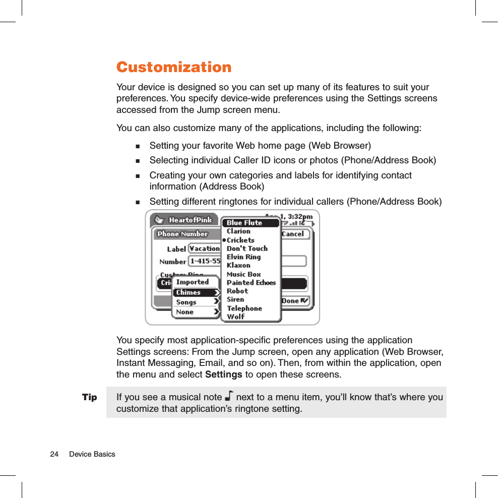 TipCustomizationYour device is designed so you can set up many of its features to suit your preferences. You specify device-wide preferences using the Settings screens accessed from the Jump screen menu.You can also customize many of the applications, including the following:  Setting your favorite Web home page (Web Browser)  Selecting individual Caller ID icons or photos (Phone/Address Book)  Creating your own categories and labels for identifying contact   information (Address Book)  Setting different ringtones for individual callers (Phone/Address Book)               You specify most application-specific preferences using the application Settings screens: From the Jump screen, open any application (Web Browser, Instant Messaging, Email, and so on). Then, from within the application, open the menu and select Settings to open these screens. If you see a musical note   next to a menu item, you’ll know that’s where you customize that application’s ringtone setting.24  Device Basics