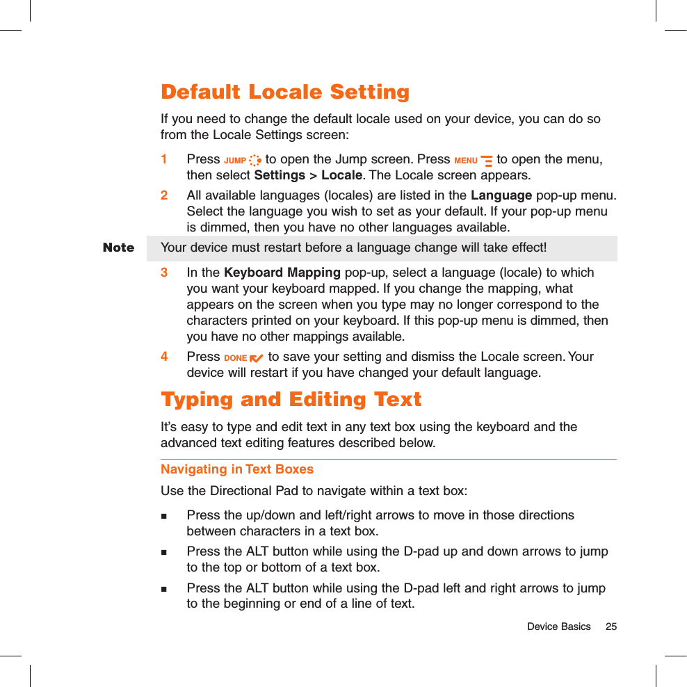   Device Basics  25NoteDefault Locale SettingIf you need to change the default locale used on your device, you can do so from the Locale Settings screen:1 Press JUMP   to open the Jump screen. Press MENU   to open the menu, then select Settings &gt; Locale. The Locale screen appears.2  All available languages (locales) are listed in the Language pop-up menu. Select the language you wish to set as your default. If your pop-up menu is dimmed, then you have no other languages available.Your device must restart before a language change will take effect!3  In the Keyboard Mapping pop-up, select a language (locale) to which you want your keyboard mapped. If you change the mapping, what appears on the screen when you type may no longer correspond to the characters printed on your keyboard. If this pop-up menu is dimmed, then you have no other mappings available.4 Press DONE   to save your setting and dismiss the Locale screen. Your device will restart if you have changed your default language.Typing and Editing TextIt’s easy to type and edit text in any text box using the keyboard and the advanced text editing features described below. Navigating in Text BoxesUse the Directional Pad to navigate within a text box:  Press the up/down and left/right arrows to move in those directions between characters in a text box.   Press the ALT button while using the D-pad up and down arrows to jump to the top or bottom of a text box.   Press the ALT button while using the D-pad left and right arrows to jump to the beginning or end of a line of text. 