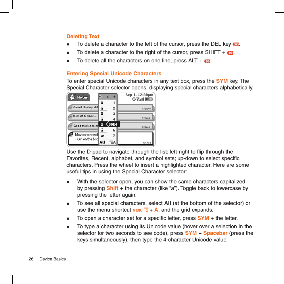 Deleting Text  To delete a character to the left of the cursor, press the DEL key  .   To delete a character to the right of the cursor, press SHIFT +  .   To delete all the characters on one line, press ALT +  . Entering Special Unicode CharactersTo enter special Unicode characters in any text box, press the SYM key. The Special Character selector opens, displaying special characters alphabetically.  Use the D-pad to navigate through the list: left-right to flip through the Favorites, Recent, alphabet, and symbol sets; up-down to select specific characters. Press the wheel to insert a highlighted character. Here are some useful tips in using the Special Character selector:  With the selector open, you can show the same characters capitalized by pressing Shift + the character (like “a”). Toggle back to lowercase by pressing the letter again.  To see all special characters, select All (at the bottom of the selector) or use the menu shortcut MENU   + A, and the grid expands.  To open a character set for a specific letter, press SYM + the letter. To type a character using its Unicode value (hover over a selection in the selector for two seconds to see code), press SYM + Spacebar (press the keys simultaneously), then type the 4-character Unicode value.26  Device Basics