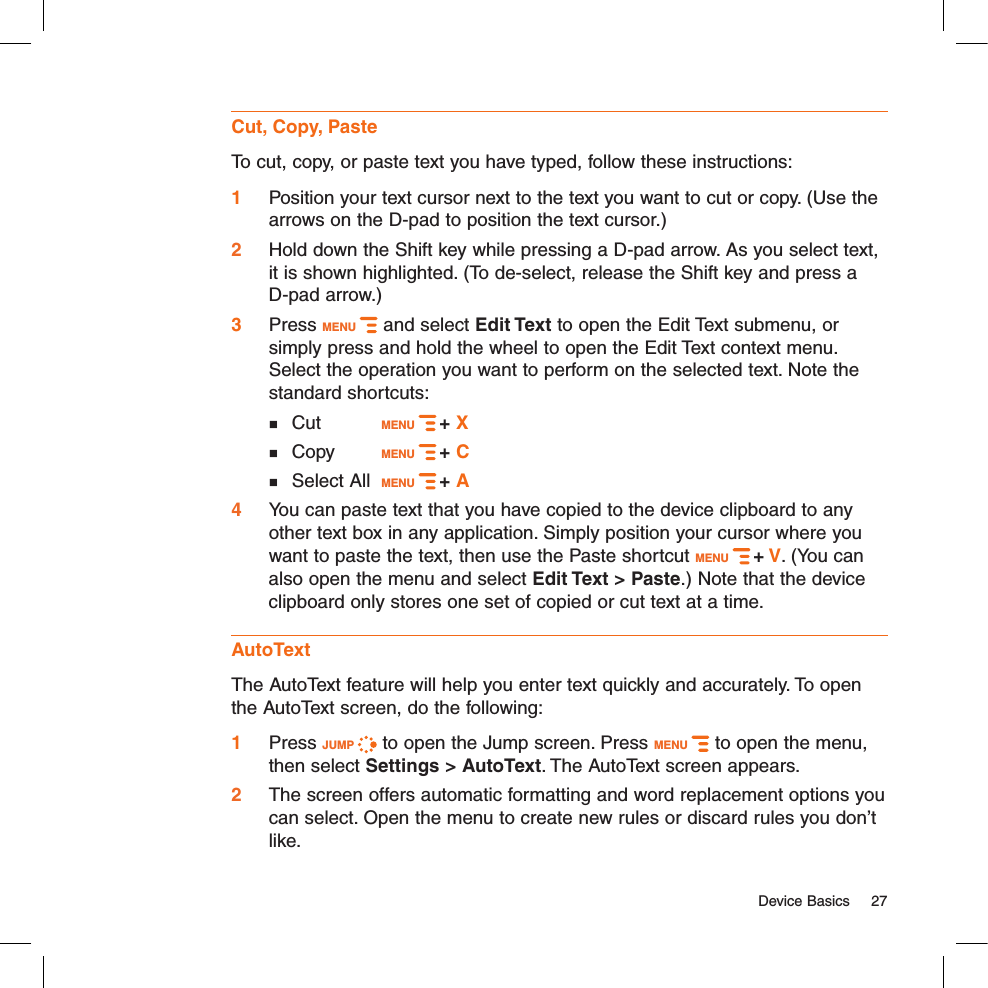   Device Basics  27Cut, Copy, PasteTo cut, copy, or paste text you have typed, follow these instructions:1 Position your text cursor next to the text you want to cut or copy. (Use the arrows on the D-pad to position the text cursor.)2  Hold down the Shift key while pressing a D-pad arrow. As you select text, it is shown highlighted. (To de-select, release the Shift key and press a  D-pad arrow.)3  Press MENU   and select Edit Text to open the Edit Text submenu, or simply press and hold the wheel to open the Edit Text context menu. Select the operation you want to perform on the selected text. Note the standard shortcuts:   Cut     MENU   + X   Copy    MENU   + C     Select All  MENU   + A 4  You can paste text that you have copied to the device clipboard to any other text box in any application. Simply position your cursor where you want to paste the text, then use the Paste shortcut MENU   + V. (You can also open the menu and select Edit Text &gt; Paste.) Note that the device clipboard only stores one set of copied or cut text at a time.AutoTextThe AutoText feature will help you enter text quickly and accurately. To open the AutoText screen, do the following: 1 Press JUMP   to open the Jump screen. Press MENU   to open the menu, then select Settings &gt; AutoText. The AutoText screen appears.2  The screen offers automatic formatting and word replacement options you can select. Open the menu to create new rules or discard rules you don’t like.