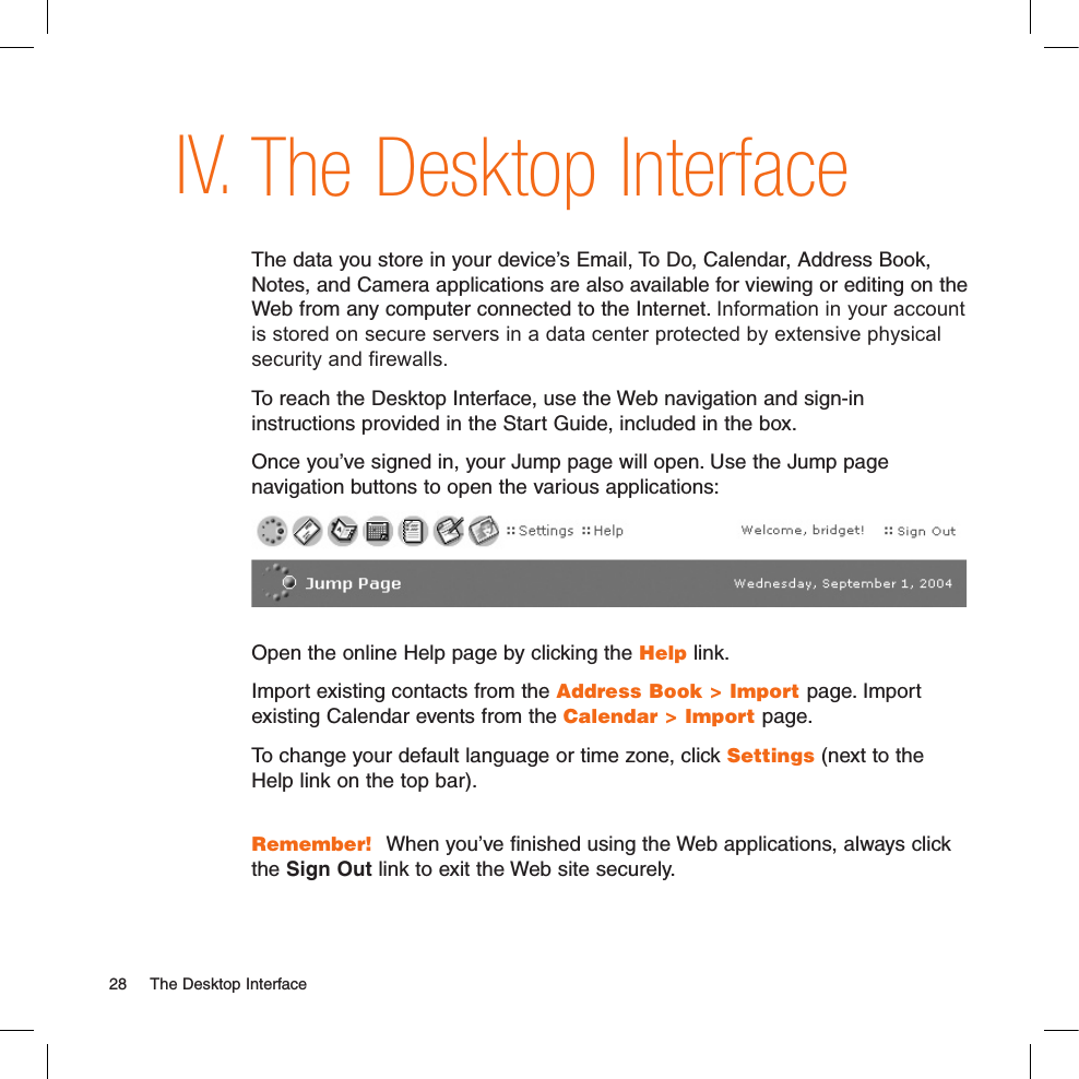 The Desktop InterfaceThe data you store in your device’s Email, To Do, Calendar, Address Book, Notes, and Camera applications are also available for viewing or editing on the Web from any computer connected to the Internet. Information in your account is stored on secure servers in a data center protected by extensive physical security and firewalls. To reach the Desktop Interface, use the Web navigation and sign-in instructions provided in the Start Guide, included in the box. Once you’ve signed in, your Jump page will open. Use the Jump page navigation buttons to open the various applications: Open the online Help page by clicking the Help link.Import existing contacts from the Address Book &gt; Import page. Import existing Calendar events from the Calendar &gt; Import page.To change your default language or time zone, click Settings (next to the Help link on the top bar). Remember!  When you’ve finished using the Web applications, always click the Sign Out link to exit the Web site securely.IV.28  The Desktop Interface