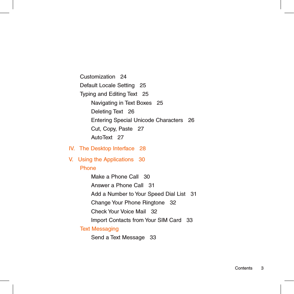 Customization   24Default Locale Setting   25Typing and Editing Text   25Navigating in Text Boxes   25Deleting Text   26Entering Special Unicode Characters   26Cut, Copy, Paste   27AutoText   27IV.   The Desktop Interface   28V.   Using the Applications   30PhoneMake a Phone Call   30Answer a Phone Call   31Add a Number to Your Speed Dial List   31Change Your Phone Ringtone   32Check Your Voice Mail   32Import Contacts from Your SIM Card   33Text MessagingSend a Text Message   33  Contents  3