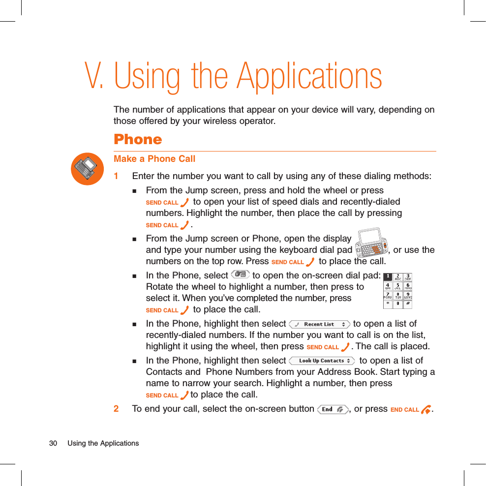 Using the ApplicationsThe number of applications that appear on your device will vary, depending on those offered by your wireless operator. PhoneMake a Phone Call1 Enter the number you want to call by using any of these dialing methods:  From the Jump screen, press and hold the wheel or press  SEND CALL   to open your list of speed dials and recently-dialed   numbers. Highlight the number, then place the call by pressing  SEND CALL  .   From the Jump screen or Phone, open the display    and type your number using the keyboard dial pad  , or use the   numbers on the top row. Press SEND CALL   to place the call.  In the Phone, select   to open the on-screen dial pad:      Rotate the wheel to highlight a number, then press to    select it. When you’ve completed the number, press  SEND CALL   to place the call.  In the Phone, highlight then select   to open a list of    recently-dialed numbers. If the number you want to call is on the list,   highlight it using the wheel, then press SEND CALL  . The call is placed.  In the Phone, highlight then select    to open a list of   Contacts and  Phone Numbers from your Address Book. Start typing a   name to narrow your search. Highlight a number, then press   SEND CALL  to place the call. 2 To end your call, select the on-screen button  , or press END CALL  .V.30  Using the Applications 