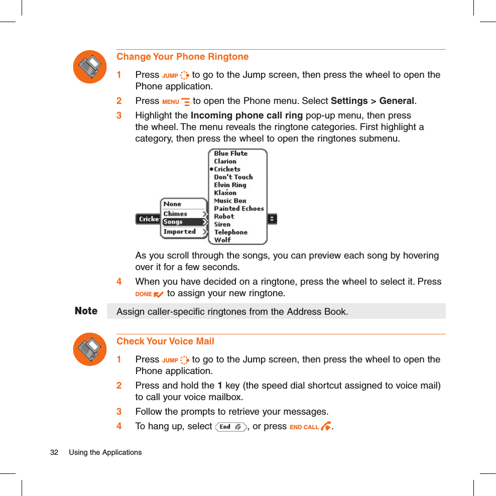 NoteChange Your Phone Ringtone1 Press JUMP   to go to the Jump screen, then press the wheel to open the Phone application.2 Press MENU   to open the Phone menu. Select Settings &gt; General. 3 Highlight the Incoming phone call ring pop-up menu, then press the wheel. The menu reveals the ringtone categories. First highlight a category, then press the wheel to open the ringtones submenu.     As you scroll through the songs, you can preview each song by hovering over it for a few seconds.4 When you have decided on a ringtone, press the wheel to select it. Press DONE   to assign your new ringtone.Assign caller-specific ringtones from the Address Book.Check Your Voice Mail1 Press JUMP   to go to the Jump screen, then press the wheel to open the Phone application.2 Press and hold the 1 key (the speed dial shortcut assigned to voice mail) to call your voice mailbox. 3 Follow the prompts to retrieve your messages.4  To hang up, select  , or press END CALL  .32  Using the Applications 