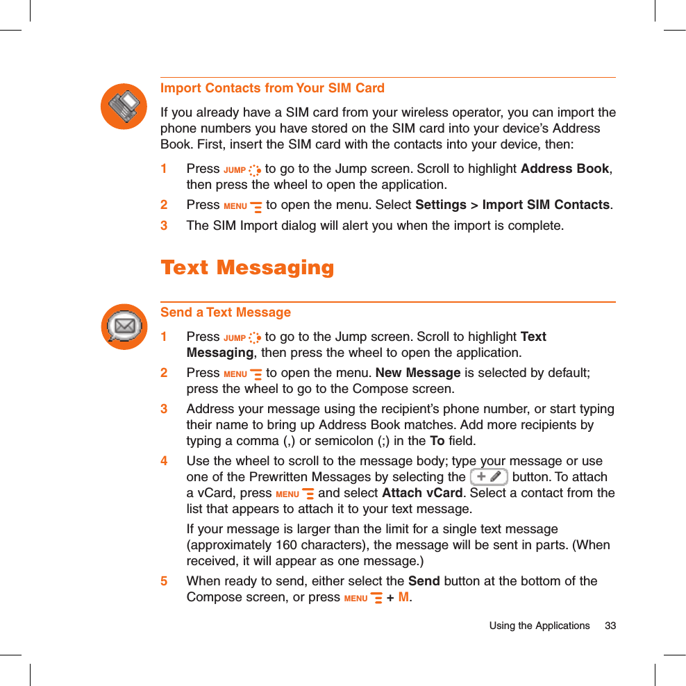   Using the Applications  33Import Contacts from Your SIM CardIf you already have a SIM card from your wireless operator, you can import the phone numbers you have stored on the SIM card into your device’s Address Book. First, insert the SIM card with the contacts into your device, then:1 Press JUMP   to go to the Jump screen. Scroll to highlight Address Book, then press the wheel to open the application.2  Press MENU   to open the menu. Select Settings &gt; Import SIM Contacts.3 The SIM Import dialog will alert you when the import is complete.Text MessagingSend a Text Message1 Press JUMP   to go to the Jump screen. Scroll to highlight Text Messaging, then press the wheel to open the application.2 Press MENU   to open the menu. New Message is selected by default; press the wheel to go to the Compose screen.3 Address your message using the recipient’s phone number, or start typing their name to bring up Address Book matches. Add more recipients by typing a comma (,) or semicolon (;) in the To field. 4 Use the wheel to scroll to the message body; type your message or use one of the Prewritten Messages by selecting the   button. To attach a vCard, press MENU   and select Attach vCard. Select a contact from the list that appears to attach it to your text message.  If your message is larger than the limit for a single text message (approximately 160 characters), the message will be sent in parts. (When received, it will appear as one message.) 5 When ready to send, either select the Send button at the bottom of the Compose screen, or press MENU   + M.