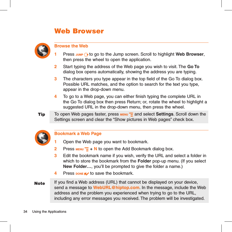 NoteTipWeb BrowserBrowse the Web1 Press JUMP   to go to the Jump screen. Scroll to highlight Web Browser, then press the wheel to open the application.2 Start typing the address of the Web page you wish to visit. The Go To dialog box opens automatically, showing the address you are typing.3 The characters you type appear in the top field of the Go To dialog box. Possible URL matches, and the option to search for the text you type, appear in the drop-down menu. 4 To go to a Web page, you can either finish typing the complete URL in the Go To dialog box then press Return; or, rotate the wheel to highlight a suggested URL in the drop-down menu, then press the wheel. To open Web pages faster, press MENU   and select Settings. Scroll down the Settings screen and clear the “Show pictures in Web pages” check box.Bookmark a Web Page1 Open the Web page you want to bookmark.2 Press MENU   + N to open the Add Bookmark dialog box.3 Edit the bookmark name if you wish, verify the URL and select a folder in which to store the bookmark from the Folder pop-up menu. (If you select New Folder…, you’ll be prompted to give the folder a name.)4 Press DONE   to save the bookmark.If you find a Web address (URL) that cannot be displayed on your device, send a message to WebURL@hiptop.com. In the message, include the Web address and the problem you experienced when trying to go to the URL, including any error messages you received. The problem will be investigated.34  Using the Applications