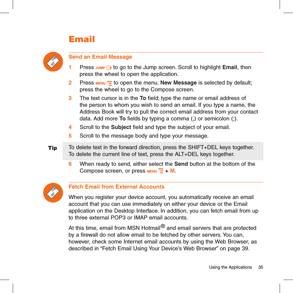 Tip  Using the Applications  35EmailSend an Email Message1 Press JUMP   to go to the Jump screen. Scroll to highlight Email, then press the wheel to open the application.2 Press MENU   to open the menu. New Message is selected by default; press the wheel to go to the Compose screen.3 The text cursor is in the To field; type the name or email address of the person to whom you wish to send an email. If you type a name, the Address Book will try to pull the correct email address from your contact data. Add more To fields by typing a comma (,) or semicolon (;).4  Scroll to the Subject field and type the subject of your email.5 Scroll to the message body and type your message.To delete text in the forward direction, press the SHIFT+DEL keys together.  To delete the current line of text, press the ALT+DEL keys together.6 When ready to send, either select the Send button at the bottom of the Compose screen, or press MENU   + M.Fetch Email from External AccountsWhen you register your device account, you automatically receive an email account that you can use immediately on either your device or the Email application on the Desktop Interface. In addition, you can fetch email from up to three external POP3 or IMAP email accounts.At this time, email from MSN Hotmail® and email servers that are protected by a firewall do not allow email to be fetched by other servers. You can, however, check some Internet email accounts by using the Web Browser, as described in “Fetch Email Using Your Device’s Web Browser” on page 39.