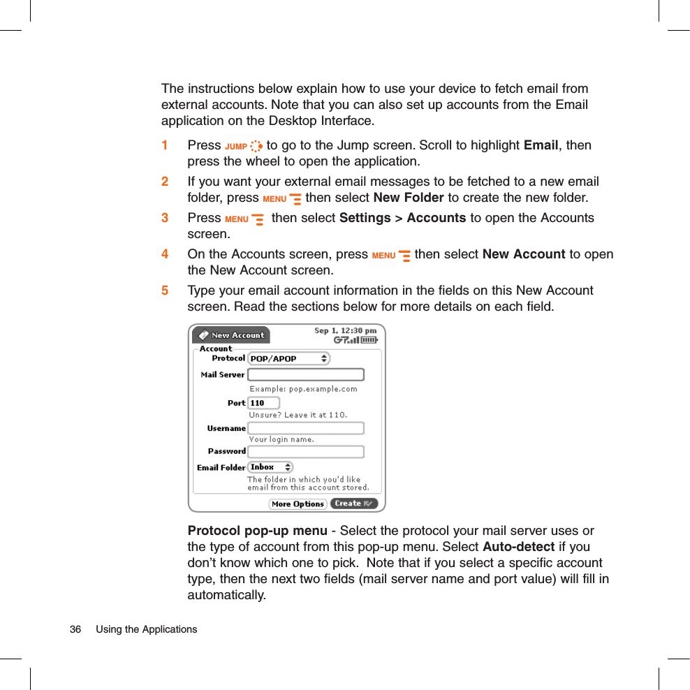 The instructions below explain how to use your device to fetch email from external accounts. Note that you can also set up accounts from the Email application on the Desktop Interface.1 Press JUMP   to go to the Jump screen. Scroll to highlight Email, then press the wheel to open the application.2 If you want your external email messages to be fetched to a new email folder, press MENU   then select New Folder to create the new folder.3 Press MENU    then select Settings &gt; Accounts to open the Accounts screen.4 On the Accounts screen, press MENU   then select New Account to open the New Account screen.5 Type your email account information in the fields on this New Account screen. Read the sections below for more details on each field.  Protocol pop-up menu - Select the protocol your mail server uses or the type of account from this pop-up menu. Select Auto-detect if you don’t know which one to pick.  Note that if you select a specific account type, then the next two fields (mail server name and port value) will fill in automatically.36  Using the Applications