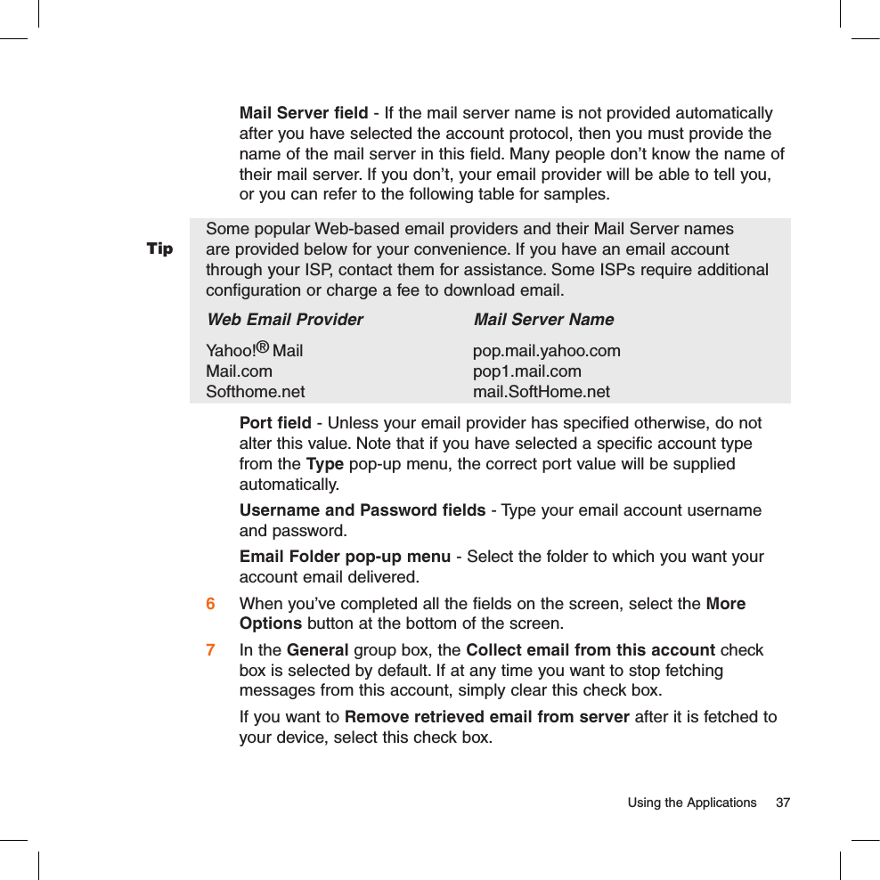Tip  Using the Applications  37  Mail Server field - If the mail server name is not provided automatically after you have selected the account protocol, then you must provide the name of the mail server in this field. Many people don’t know the name of their mail server. If you don’t, your email provider will be able to tell you, or you can refer to the following table for samples.Some popular Web-based email providers and their Mail Server names are provided below for your convenience. If you have an email account through your ISP, contact them for assistance. Some ISPs require additional configuration or charge a fee to download email.Web Email Provider    Mail Server NameYahoo!® Mail      pop.mail.yahoo.com     Mail.com      pop1.mail.com Softhome.net      mail.SoftHome.net  Port field - Unless your email provider has specified otherwise, do not alter this value. Note that if you have selected a specific account type from the Type pop-up menu, the correct port value will be supplied automatically.Username and Password fields - Type your email account username and password.Email Folder pop-up menu - Select the folder to which you want your account email delivered.6 When you’ve completed all the fields on the screen, select the More Options button at the bottom of the screen. 7 In the General group box, the Collect email from this account check box is selected by default. If at any time you want to stop fetching messages from this account, simply clear this check box.   If you want to Remove retrieved email from server after it is fetched to your device, select this check box.