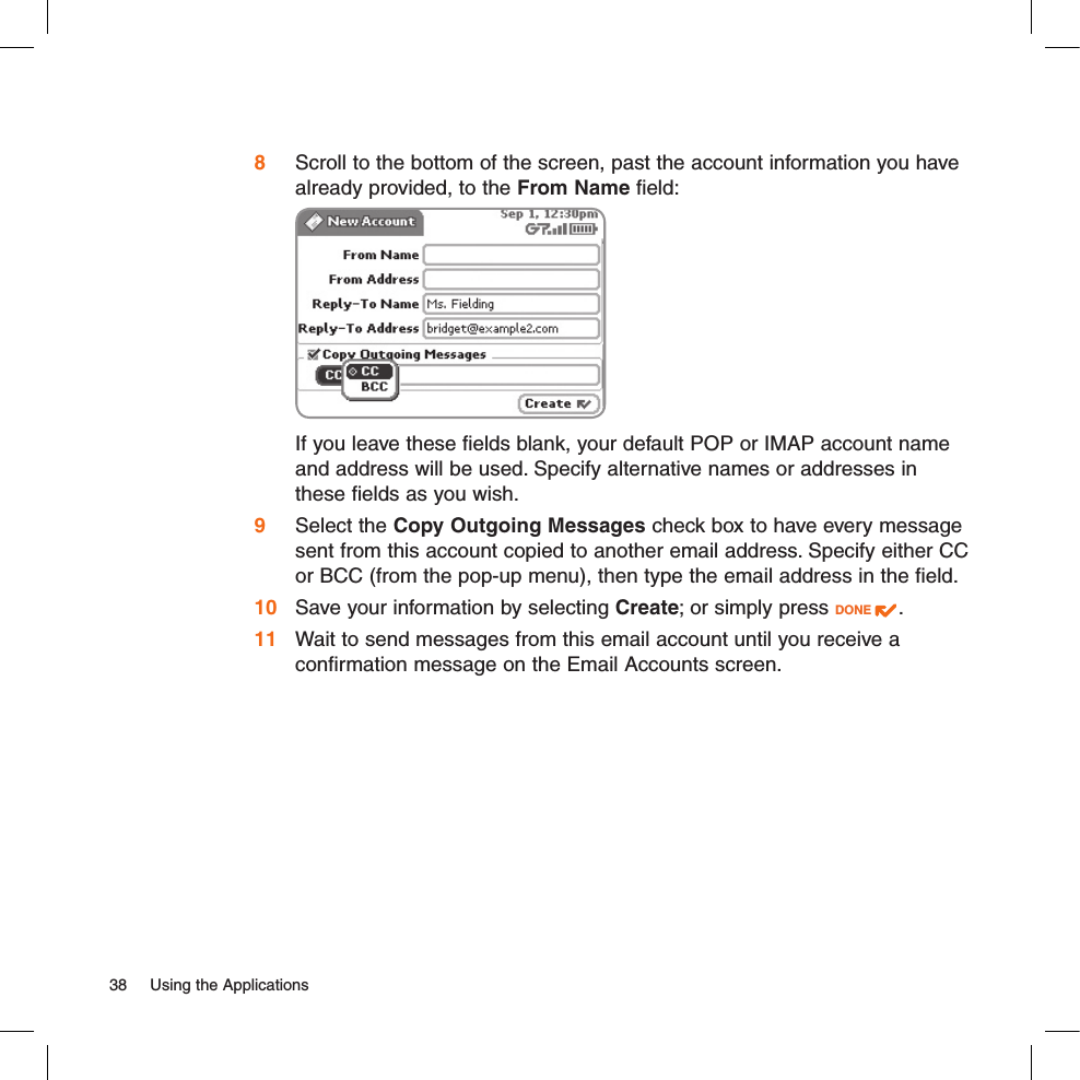 8 Scroll to the bottom of the screen, past the account information you have already provided, to the From Name field:  If you leave these fields blank, your default POP or IMAP account name and address will be used. Specify alternative names or addresses in these fields as you wish.9 Select the Copy Outgoing Messages check box to have every message sent from this account copied to another email address. Specify either CC or BCC (from the pop-up menu), then type the email address in the field.10 Save your information by selecting Create; or simply press DONE  .11 Wait to send messages from this email account until you receive a confirmation message on the Email Accounts screen.38  Using the Applications