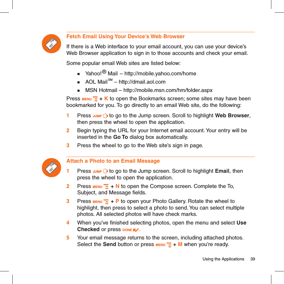   Using the Applications  39Fetch Email Using Your Device’s Web BrowserIf there is a Web interface to your email account, you can use your device’s Web Browser application to sign in to those accounts and check your email. Some popular email Web sites are listed below:  Yahoo!® Mail – http://mobile.yahoo.com/home  AOL MailSM – http://dmail.aol.com  MSN Hotmail – http://mobile.msn.com/hm/folder.aspxPress MENU   + K to open the Bookmarks screen; some sites may have been bookmarked for you. To go directly to an email Web site, do the following:1 Press JUMP   to go to the Jump screen. Scroll to highlight Web Browser, then press the wheel to open the application.2 Begin typing the URL for your Internet email account. Your entry will be inserted in the Go To dialog box automatically.3 Press the wheel to go to the Web site’s sign in page.Attach a Photo to an Email Message1 Press JUMP   to go to the Jump screen. Scroll to highlight Email, then press the wheel to open the application.2 Press MENU    + N to open the Compose screen. Complete the To, Subject, and Message fields.3 Press MENU    + P to open your Photo Gallery. Rotate the wheel to highlight, then press to select a photo to send. You can select multiple photos. All selected photos will have check marks.4 When you’ve finished selecting photos, open the menu and select Use Checked or press DONE  .5 Your email message returns to the screen, including attached photos. Select the Send button or press MENU   + M when you’re ready.