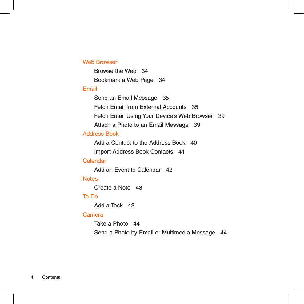 Web BrowserBrowse the Web   34Bookmark a Web Page   34EmailSend an Email Message   35Fetch Email from External Accounts   35Fetch Email Using Your Device’s Web Browser   39Attach a Photo to an Email Message   39Address BookAdd a Contact to the Address Book   40Import Address Book Contacts   41CalendarAdd an Event to Calendar   42NotesCreate a Note   43To DoAdd a Task   43CameraTake a Photo   44Send a Photo by Email or Multimedia Message   444  Contents