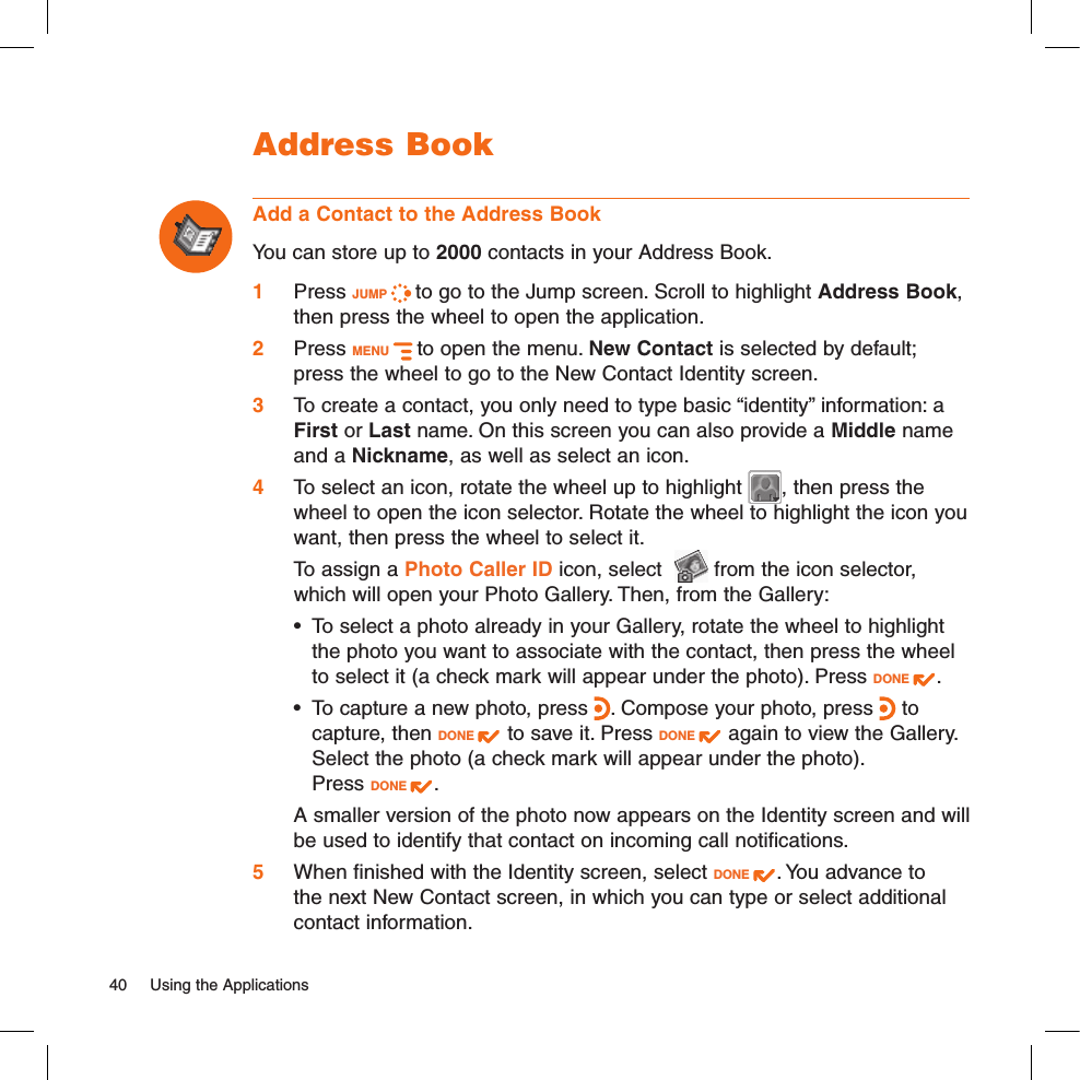 Address BookAdd a Contact to the Address BookYou can store up to 2000 contacts in your Address Book.1 Press JUMP   to go to the Jump screen. Scroll to highlight Address Book, then press the wheel to open the application.2 Press MENU   to open the menu. New Contact is selected by default; press the wheel to go to the New Contact Identity screen.3 To create a contact, you only need to type basic “identity” information: a First or Last name. On this screen you can also provide a Middle name and a Nickname, as well as select an icon. 4  To select an icon, rotate the wheel up to highlight  , then press the wheel to open the icon selector. Rotate the wheel to highlight the icon you want, then press the wheel to select it.   To assign a Photo Caller ID icon, select    from the icon selector, which will open your Photo Gallery. Then, from the Gallery:•  To select a photo already in your Gallery, rotate the wheel to highlight the photo you want to associate with the contact, then press the wheel to select it (a check mark will appear under the photo). Press DONE  . •  To capture a new photo, press  . Compose your photo, press   to capture, then DONE   to save it. Press DONE   again to view the Gallery. Select the photo (a check mark will appear under the photo).  Press DONE  .  A smaller version of the photo now appears on the Identity screen and will be used to identify that contact on incoming call notifications.5  When finished with the Identity screen, select DONE  . You advance to the next New Contact screen, in which you can type or select additional contact information.40  Using the Applications