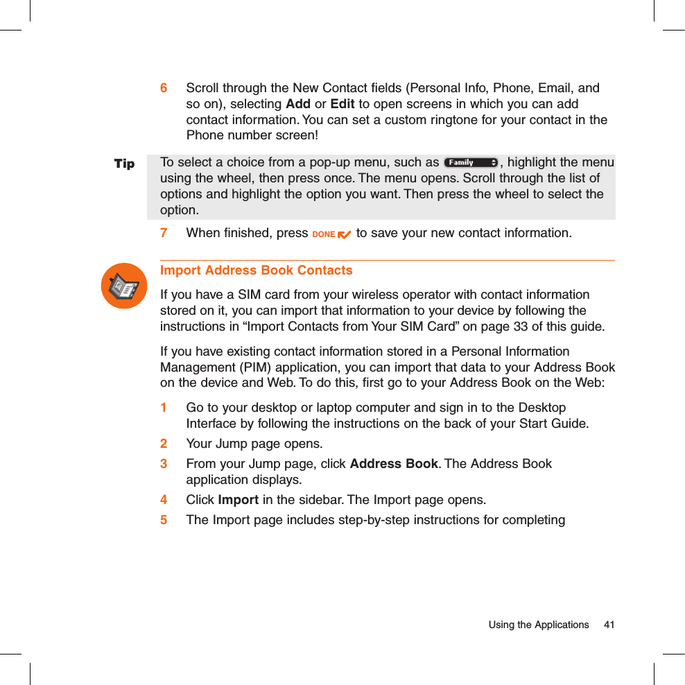 Tip  Using the Applications  416 Scroll through the New Contact fields (Personal Info, Phone, Email, and so on), selecting Add or Edit to open screens in which you can add contact information. You can set a custom ringtone for your contact in the Phone number screen! To select a choice from a pop-up menu, such as  , highlight the menu using the wheel, then press once. The menu opens. Scroll through the list of  options and highlight the option you want. Then press the wheel to select the option.7 When finished, press DONE   to save your new contact information.Import Address Book ContactsIf you have a SIM card from your wireless operator with contact information stored on it, you can import that information to your device by following the instructions in “Import Contacts from Your SIM Card” on page 33 of this guide.If you have existing contact information stored in a Personal Information Management (PIM) application, you can import that data to your Address Book on the device and Web. To do this, first go to your Address Book on the Web:1 Go to your desktop or laptop computer and sign in to the Desktop Interface by following the instructions on the back of your Start Guide.2 Your Jump page opens.3 From your Jump page, click Address Book. The Address Book  application displays.4 Click Import in the sidebar. The Import page opens.5 The Import page includes step-by-step instructions for completing 