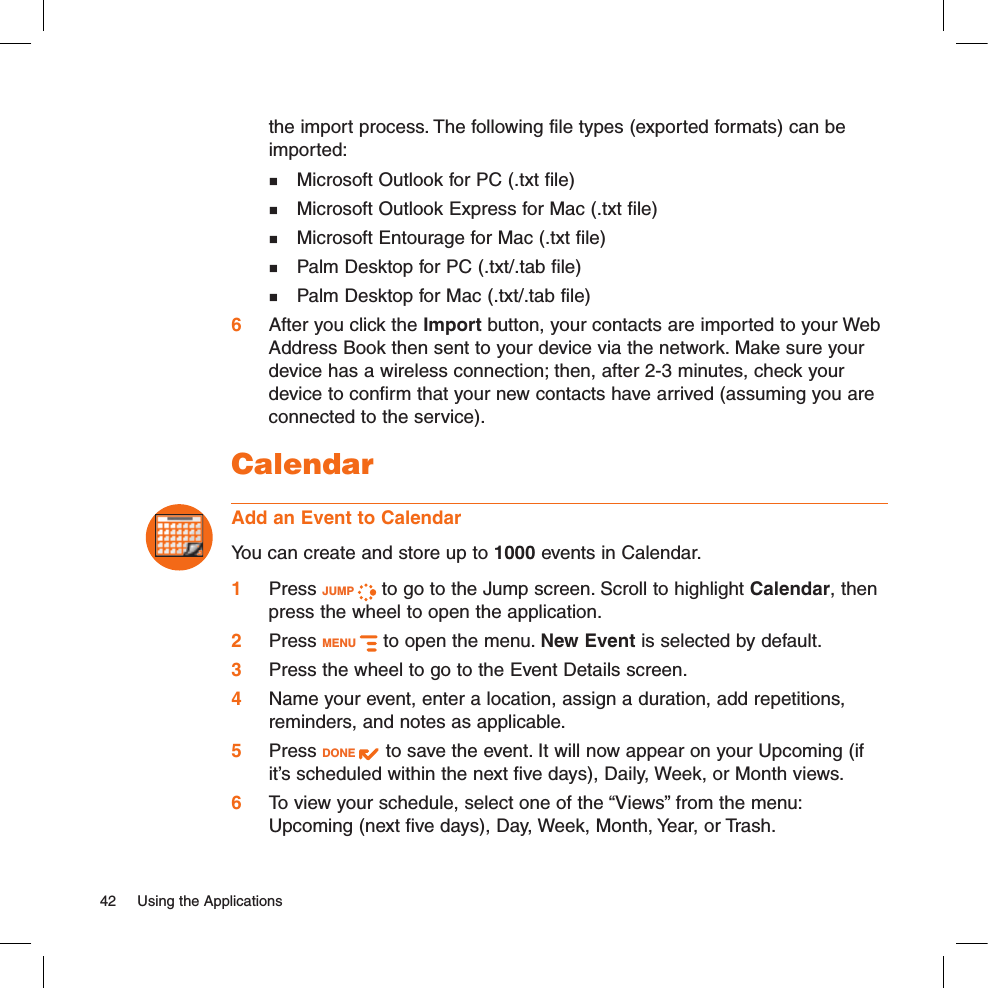 the import process. The following file types (exported formats) can be imported:  Microsoft Outlook for PC (.txt file)  Microsoft Outlook Express for Mac (.txt file)  Microsoft Entourage for Mac (.txt file)  Palm Desktop for PC (.txt/.tab file)  Palm Desktop for Mac (.txt/.tab file)6 After you click the Import button, your contacts are imported to your Web Address Book then sent to your device via the network. Make sure your device has a wireless connection; then, after 2-3 minutes, check your device to confirm that your new contacts have arrived (assuming you are connected to the service).CalendarAdd an Event to CalendarYou can create and store up to 1000 events in Calendar. 1 Press JUMP   to go to the Jump screen. Scroll to highlight Calendar, then press the wheel to open the application.2 Press MENU   to open the menu. New Event is selected by default.3 Press the wheel to go to the Event Details screen.4 Name your event, enter a location, assign a duration, add repetitions, reminders, and notes as applicable.5 Press DONE   to save the event. It will now appear on your Upcoming (if it’s scheduled within the next five days), Daily, Week, or Month views.6 To view your schedule, select one of the “Views” from the menu: Upcoming (next five days), Day, Week, Month, Year, or Trash.42  Using the Applications